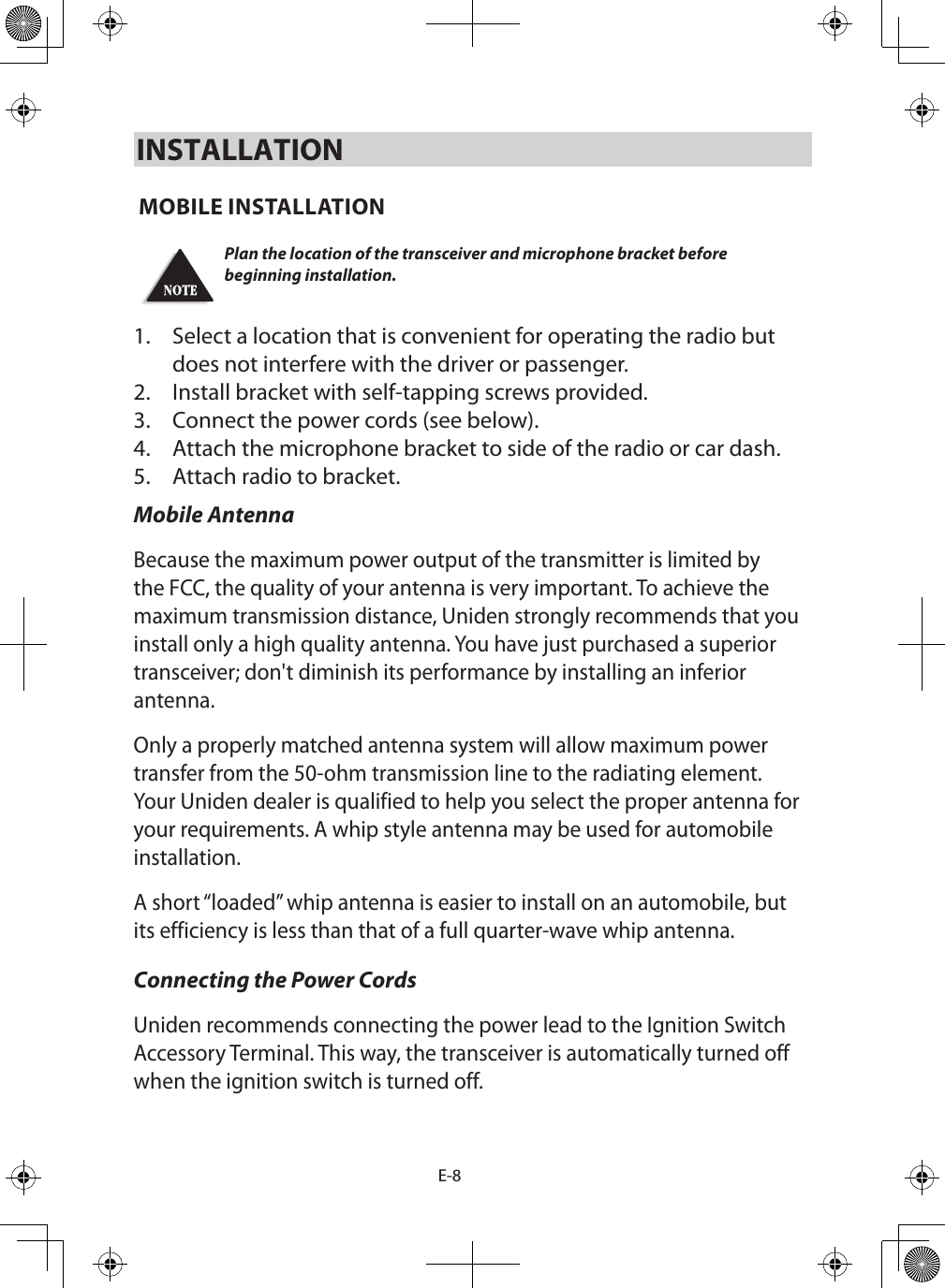 E-8INSTALLATION MOBILE INSTALLATION Plan the location of the transceiver and microphone bracket before beginning installation.1.  Select a location that is convenient for operating the radio but does not interfere with the driver or passenger. 2.  Install bracket with self-tapping screws provided. 3.  Connect the power cords (see below). 4.  Attach the microphone bracket to side of the radio or car dash. 5.  Attach radio to bracket. Mobile AntennaBecause the maximum power output of the transmitter is limited by the FCC, the quality of your antenna is very important. To achieve the maximum transmission distance, Uniden strongly recommends that you install only a high quality antenna. You have just purchased a superior transceiver; don&apos;t diminish its performance by installing an inferior antenna. Only a properly matched antenna system will allow maximum power transfer from the 50-ohm transmission line to the radiating element. Your Uniden dealer is qualified to help you select the proper antenna for your requirements. A whip style antenna may be used for automobile installation. A short “loaded” whip antenna is easier to install on an automobile, but its efficiency is less than that of a full quarter-wave whip antenna. Connecting the Power Cords Uniden recommends connecting the power lead to the Ignition Switch Accessory Terminal. This way, the transceiver is automatically turned off when the ignition switch is turned off. 