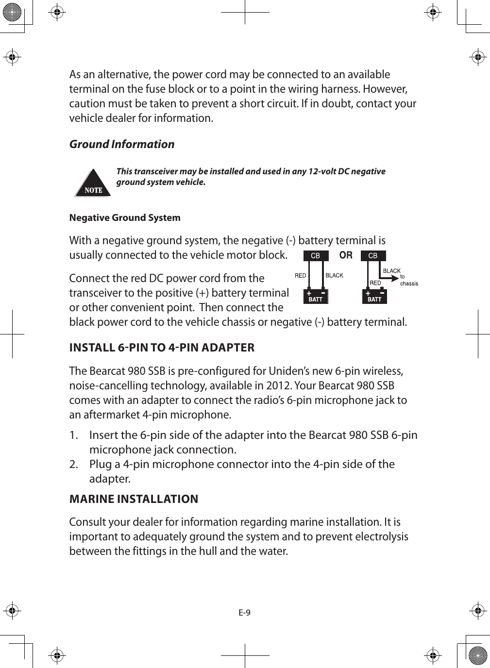 E-9As an alternative, the power cord may be connected to an available terminal on the fuse block or to a point in the wiring harness. However, caution must be taken to prevent a short circuit. If in doubt, contact your vehicle dealer for information. Ground Information This transceiver may be installed and used in any 12-volt DC negative ground system vehicle.Negative Ground System With a negative ground system, the negative (-) battery terminal is usually connected to the vehicle motor block.  Connect the red DC power cord from the transceiver to the positive (+) battery terminal or other convenient point.  Then connect the black power cord to the vehicle chassis or negative (-) battery terminal.INSTALL 6PIN TO 4PIN ADAPTER The Bearcat 980 SSB is pre-configured for Uniden’s new 6-pin wireless, noise-cancelling technology, available in 2012. Your Bearcat 980 SSB comes with an adapter to connect the radio’s 6-pin microphone jack to an aftermarket 4-pin microphone. 1.  Insert the 6-pin side of the adapter into the Bearcat 980 SSB 6-pin microphone jack connection. 2.  Plug a 4-pin microphone connector into the 4-pin side of the adapter.MARINE INSTALLATION Consult your dealer for information regarding marine installation. It is important to adequately ground the system and to prevent electrolysis between the fittings in the hull and the water. 