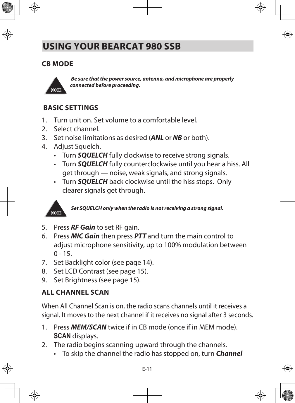 E-11USING YOUR BEARCAT 980 SSBCB MODE Be sure that the power source, antenna, and microphone are properly connected before proceeding. BASIC SETTINGS1.  Turn unit on. Set volume to a comfortable level. 2.  Select channel. 3.  Set noise limitations as desired (ANL or NB or both).4.  Adjust Squelch.•  Turn SQUELCH fully clockwise to receive strong signals. •  Turn SQUELCH fully counterclockwise until you hear a hiss. All get through — noise, weak signals, and strong signals.•  Turn SQUELCH back clockwise until the hiss stops.  Only clearer signals get through.   Set SQUELCH only when the radio is not receiving a strong signal. 5.  Press RF Gain to set RF gain.6.  Press MIC Gain then press PTT and turn the main control to adjust microphone sensitivity, up to 100% modulation between 0 - 15.7.  Set Backlight color (see page 14).8.  Set LCD Contrast (see page 15).9.  Set Brightness (see page 15).ALL CHANNEL SCANWhen All Channel Scan is on, the radio scans channels until it receives a signal. It moves to the next channel if it receives no signal after 3 seconds.1.  Press MEM/SCAN twice if in CB mode (once if in MEM mode). SCAN displays.2.  The radio begins scanning upward through the channels. •  To skip the channel the radio has stopped on, turn Channel 