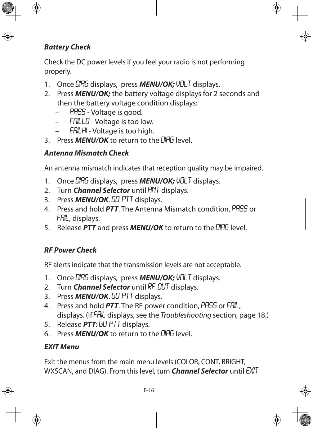 E-16Battery CheckCheck the DC power levels if you feel your radio is not performing properly.1.  Once DIAG displays,  press MENU/OK; VOLT displays.2.  Press MENU/OK; the battery voltage displays for 2 seconds and then the battery voltage condition displays: – PASS - Voltage is good. – FAILLO - Voltage is too low. – FAILHI - Voltage is too high.3.  Press MENU/OK to return to the DIAG level.Antenna Mismatch CheckAn antenna mismatch indicates that reception quality may be impaired. 1.  Once DIAG displays,  press MENU/OK; VOLT displays.2.  Turn Channel Selector until ANT displays.3.  Press MENU/OK. GO PTT displays. 4.  Press and hold PTT. The Antenna Mismatch condition, PASS or FAIL, displays.5.  Release PTT and press MENU/OK to return to the DIAG level. RF Power CheckRF alerts indicate that the transmission levels are not acceptable. 1.  Once DIAG displays,  press MENU/OK; VOLT displays.2.  Turn Channel Selector until RF OUT displays.3.  Press MENU/OK. GO PTT displays.4.  Press and hold PTT. The RF power condition, PASS or FAIL, displays. (If FAIL displays, see the Troubleshooting section, page 18.)5.  Release PTT: GO PTT displays.6.  Press MENU/OK to return to the DIAG level.EXIT MenuExit the menus from the main menu levels (COLOR, CONT, BRIGHT, WXSCAN, and DIAG). From this level, turn Channel Selector until EXIT 