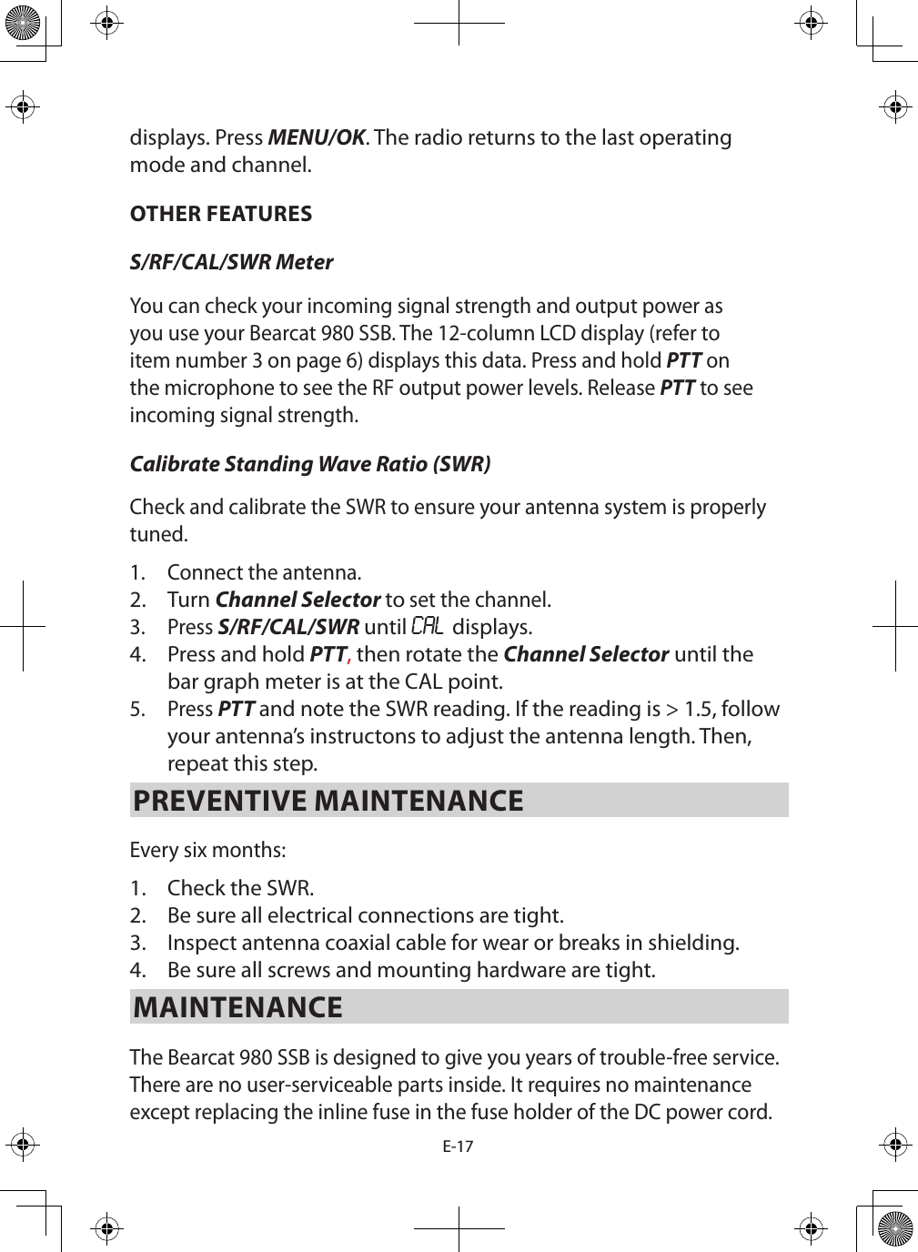 E-17displays. Press MENU/OK. The radio returns to the last operating mode and channel.OTHER FEATURESS/RF/CAL/SWR Meter You can check your incoming signal strength and output power as you use your Bearcat 980 SSB. The 12-column LCD display (refer to item number 3 on page 6) displays this data. Press and hold PTT on the microphone to see the RF output power levels. Release PTT to see incoming signal strength. Calibrate Standing Wave Ratio (SWR) Check and calibrate the SWR to ensure your antenna system is properly tuned.1.  Connect the antenna. 2.  Turn Channel Selector to set the channel.3.  Press S/RF/CAL/SWR until CAL displays. 4.  Press and hold PTT, then rotate the Channel Selector until the bar graph meter is at the CAL point.5.  Press PTT and note the SWR reading. If the reading is &gt; 1.5, follow your antenna’s instructons to adjust the antenna length. Then, repeat this step.PREVENTIVE MAINTENANCE Every six months: 1.  Check the SWR. 2.  Be sure all electrical connections are tight. 3.  Inspect antenna coaxial cable for wear or breaks in shielding. 4.  Be sure all screws and mounting hardware are tight. MAINTENANCE The Bearcat 980 SSB is designed to give you years of trouble-free service. There are no user-serviceable parts inside. It requires no maintenance except replacing the inline fuse in the fuse holder of the DC power cord.