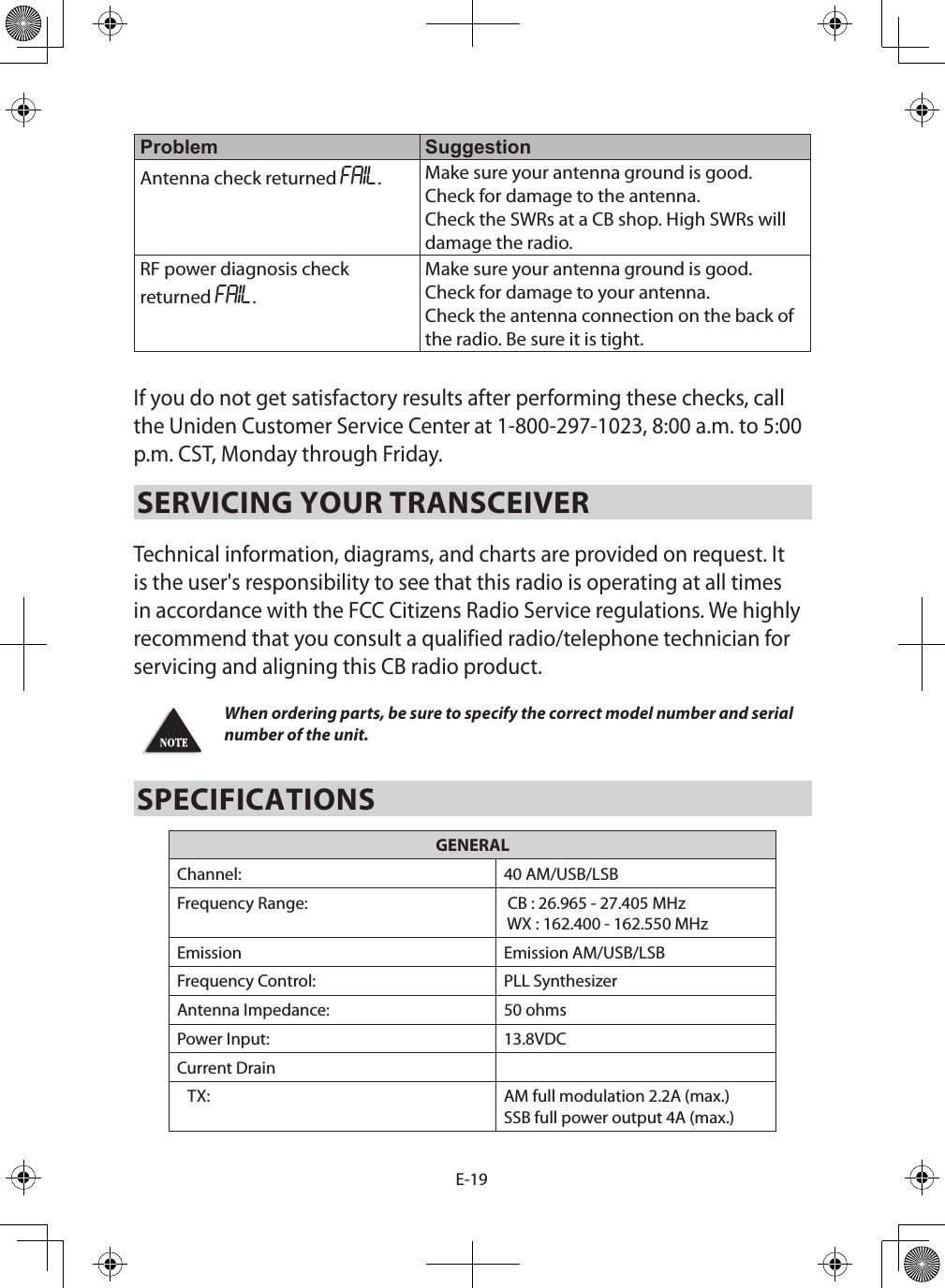 E-19Problem SuggestionAntenna check returned FAIL.Make sure your antenna ground is good.Check for damage to the antenna.Check the SWRs at a CB shop. High SWRs will damage the radio.RF power diagnosis check returned FAIL.Make sure your antenna ground is good.Check for damage to your antenna.Check the antenna connection on the back of the radio. Be sure it is tight.If you do not get satisfactory results after performing these checks, call the Uniden Customer Service Center at 1-800-297-1023, 8:00 a.m. to 5:00 p.m. CST, Monday through Friday.SERVICING YOUR TRANSCEIVER Technical information, diagrams, and charts are provided on request. It is the user&apos;s responsibility to see that this radio is operating at all times in accordance with the FCC Citizens Radio Service regulations. We highly recommend that you consult a qualified radio/telephone technician for servicing and aligning this CB radio product. When ordering parts, be sure to specify the correct model number and serial number of the unit.SPECIFICATIONSGENERALChannel: 40 AM/USB/LSBFrequency Range:  CB : 26.965 - 27.405 MHz WX : 162.400 - 162.550 MHzEmission Emission AM/USB/LSBFrequency Control: PLL SynthesizerAntenna Impedance: 50 ohmsPower Input: 13.8VDCCurrent Drain   TX: AM full modulation 2.2A (max.)SSB full power output 4A (max.)