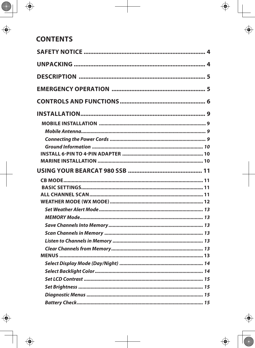 CONTENTSSAFETY NOTICE .......................................................................... 4UNPACKING ................................................................................ 4DESCRIPTION  ............................................................................. 5EMERGENCY OPERATION  ......................................................... 5CONTROLS AND FUNCTIONS .................................................... 6INSTALLATION ............................................................................ 9 MOBILE INSTALLATION  .............................................................................. 9Mobile Antenna ........................................................................................... 9Connecting the Power Cords  ...................................................................... 9Ground Information  ................................................................................. 10INSTALL 6-PIN TO 4-PIN ADAPTER  ........................................................... 10MARINE INSTALLATION ............................................................................. 10USING YOUR BEARCAT 980 SSB ............................................. 11CB MODE ...................................................................................................... 11 BASIC SETTINGS......................................................................................... 11ALL CHANNEL SCAN ................................................................................... 11WEATHER MODE (WX MODE) .................................................................... 12Set Weather Alert Mode ............................................................................ 13MEMORY Mode .......................................................................................... 13Save Channels Into Memory ..................................................................... 13Scan Channels in Memory ........................................................................ 13Listen to Channels in Memory .................................................................. 13Clear Channels from Memory ................................................................... 13MENUS ......................................................................................................... 13Select Display Mode (Day/Night) ............................................................. 14Select Backlight Color ............................................................................... 14Set LCD Contrast ....................................................................................... 15Set Brightness ........................................................................................... 15Diagnostic Menus ..................................................................................... 15Battery Check ............................................................................................ 15