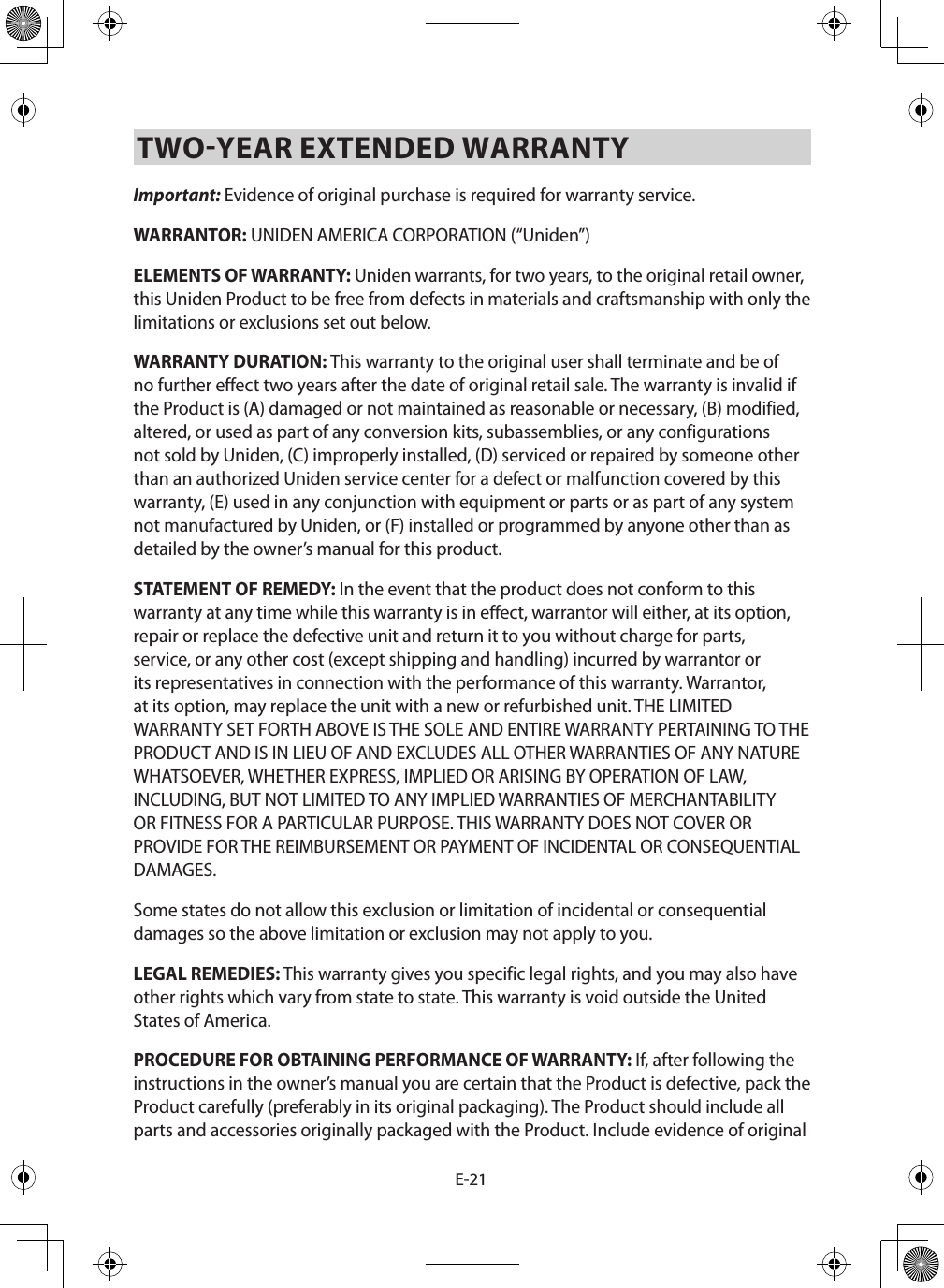 E-21TWO-YEAR EXTENDED WARRANTY Important: Evidence of original purchase is required for warranty service. WARRANTOR: UNIDEN AMERICA CORPORATION (“Uniden”) ELEMENTS OF WARRANTY: Uniden warrants, for two years, to the original retail owner, this Uniden Product to be free from defects in materials and craftsmanship with only the limitations or exclusions set out below. WARRANTY DURATION: This warranty to the original user shall terminate and be of no further effect two years after the date of original retail sale. The warranty is invalid if the Product is (A) damaged or not maintained as reasonable or necessary, (B) modified, altered, or used as part of any conversion kits, subassemblies, or any configurations not sold by Uniden, (C) improperly installed, (D) serviced or repaired by someone other than an authorized Uniden service center for a defect or malfunction covered by this warranty, (E) used in any conjunction with equipment or parts or as part of any system not manufactured by Uniden, or (F) installed or programmed by anyone other than as detailed by the owner’s manual for this product. STATEMENT OF REMEDY: In the event that the product does not conform to this warranty at any time while this warranty is in effect, warrantor will either, at its option, repair or replace the defective unit and return it to you without charge for parts, service, or any other cost (except shipping and handling) incurred by warrantor or its representatives in connection with the performance of this warranty. Warrantor, at its option, may replace the unit with a new or refurbished unit. THE LIMITED WARRANTY SET FORTH ABOVE IS THE SOLE AND ENTIRE WARRANTY PERTAINING TO THE PRODUCT AND IS IN LIEU OF AND EXCLUDES ALL OTHER WARRANTIES OF ANY NATURE WHATSOEVER, WHETHER EXPRESS, IMPLIED OR ARISING BY OPERATION OF LAW, INCLUDING, BUT NOT LIMITED TO ANY IMPLIED WARRANTIES OF MERCHANTABILITY OR FITNESS FOR A PARTICULAR PURPOSE. THIS WARRANTY DOES NOT COVER OR PROVIDE FOR THE REIMBURSEMENT OR PAYMENT OF INCIDENTAL OR CONSEQUENTIAL DAMAGES. Some states do not allow this exclusion or limitation of incidental or consequential damages so the above limitation or exclusion may not apply to you. LEGAL REMEDIES: This warranty gives you specific legal rights, and you may also have other rights which vary from state to state. This warranty is void outside the United States of America. PROCEDURE FOR OBTAINING PERFORMANCE OF WARRANTY: If, after following the instructions in the owner’s manual you are certain that the Product is defective, pack the Product carefully (preferably in its original packaging). The Product should include all parts and accessories originally packaged with the Product. Include evidence of original 