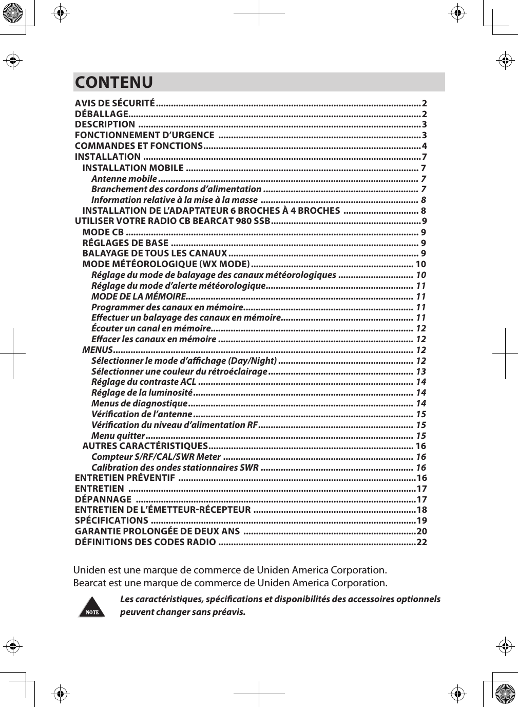 CONTENUAVIS DE SÉCURITÉ .......................................................................................................... 2DÉBALLAGE.....................................................................................................................2DESCRIPTION  .................................................................................................................3FONCTIONNEMENT D’URGENCE  .................................................................................3COMMANDES ET FONCTIONS .......................................................................................4INSTALLATION ...............................................................................................................7INSTALLATION MOBILE ............................................................................................. 7Antenne mobile ........................................................................................................ 7Branchement des cordons d’alimentation  .............................................................. 7Information relative à la mise à la masse  ............................................................... 8INSTALLATION DE L’ADAPTATEUR 6 BROCHES À 4 BROCHES  .............................. 8UTILISER VOTRE RADIO CB BEARCAT 980 SSB ............................................................9MODE CB ..................................................................................................................... 9RÉGLAGES DE BASE ................................................................................................... 9BALAYAGE DE TOUS LES CANAUX ............................................................................ 9MODE MÉTÉOROLOGIQUE (WX MODE) ................................................................. 10Réglage du mode de balayage des canaux météorologiques .............................. 10Réglage du mode d’alerte météorologique ........................................................... 11MODE DE LA MÉMOIRE........................................................................................... 11Programmer des canaux en mémoire .................................................................... 11Eectuer un balayage des canaux en mémoire ..................................................... 11Écouter un canal en mémoire................................................................................. 12Eacer les canaux en mémoire .............................................................................. 12MENUS ........................................................................................................................ 12Sélectionner le mode d’achage (Day/Night) ...................................................... 12Sélectionner une couleur du rétroéclairage .......................................................... 13Réglage du contraste ACL ...................................................................................... 14Réglage de la luminosité ........................................................................................ 14Menus de diagnostique .......................................................................................... 14Vérication de l’antenne ........................................................................................ 15Vérication du niveau d’alimentation RF .............................................................. 15Menu quitter ........................................................................................................... 15AUTRES CARACTÉRISTIQUES .................................................................................. 16Compteur S/RF/CAL/SWR Meter  ............................................................................ 16Calibration des ondes stationnaires SWR  ............................................................. 16ENTRETIEN PRÉVENTIF  ...............................................................................................16ENTRETIEN  ...................................................................................................................17DÉPANNAGE  ................................................................................................................17ENTRETIEN DE L’ÉMETTEUR-RÉCEPTEUR  .................................................................18SPÉCIFICATIONS ..........................................................................................................19GARANTIE PROLONGÉE DE DEUX ANS  .....................................................................20DÉFINITIONS DES CODES RADIO  ............................................................................... 22Uniden est une marque de commerce de Uniden America Corporation. Bearcat est une marque de commerce de Uniden America Corporation.Les caractéristiques, spécications et disponibilités des accessoires optionnels peuvent changer sans préavis.