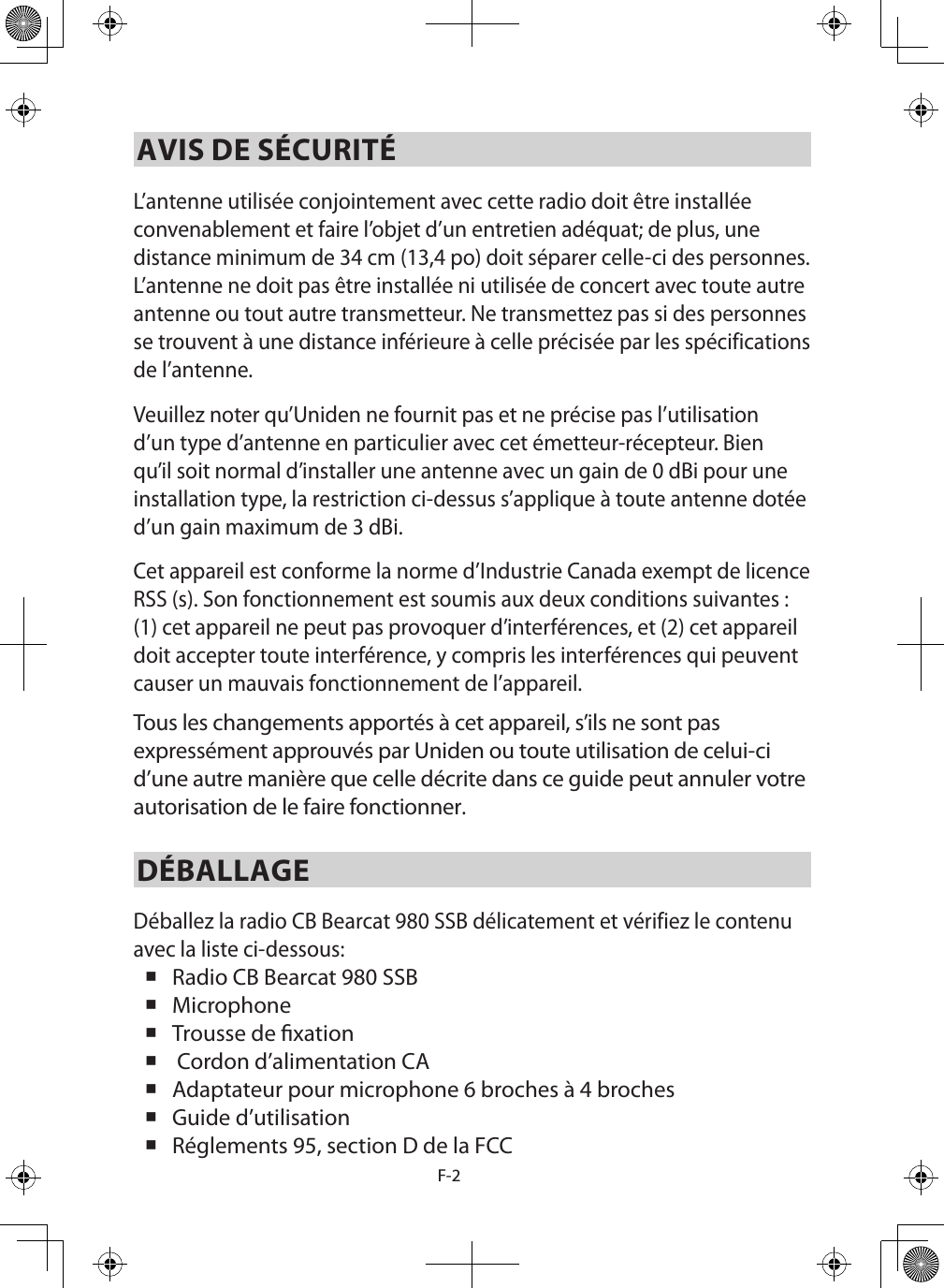 F-2AVIS DE SÉCURITÉL’antenne utilisée conjointement avec cette radio doit être installée convenablement et faire l’objet d’un entretien adéquat; de plus, une distance minimum de 34 cm (13,4 po) doit séparer celle-ci des personnes. L’antenne ne doit pas être installée ni utilisée de concert avec toute autre antenne ou tout autre transmetteur. Ne transmettez pas si des personnes se trouvent à une distance inférieure à celle précisée par les spécifications de l’antenne. Veuillez noter qu’Uniden ne fournit pas et ne précise pas l’utilisation d’un type d’antenne en particulier avec cet émetteur-récepteur. Bien qu’il soit normal d’installer une antenne avec un gain de 0 dBi pour une installation type, la restriction ci-dessus s’applique à toute antenne dotée d’un gain maximum de 3 dBi.Cet appareil est conforme la norme d’Industrie Canada exempt de licence RSS (s). Son fonctionnement est soumis aux deux conditions suivantes : (1) cet appareil ne peut pas provoquer d’interférences, et (2) cet appareil doit accepter toute interférence, y compris les interférences qui peuvent causer un mauvais fonctionnement de l’appareil.Tous les changements apportés à cet appareil, s’ils ne sont pas expressément approuvés par Uniden ou toute utilisation de celui-ci d’une autre manière que celle décrite dans ce guide peut annuler votre autorisation de le faire fonctionner. DÉBALLAGEDéballez la radio CB Bearcat 980 SSB délicatement et vérifiez le contenu avec la liste ci-dessous:  Radio CB Bearcat 980 SSB  Microphone  Trousse de xation   Cordon d’alimentation CA Adaptateur pour microphone 6 broches à 4 broches Guide d’utilisation  Réglements 95, section D de la FCC 