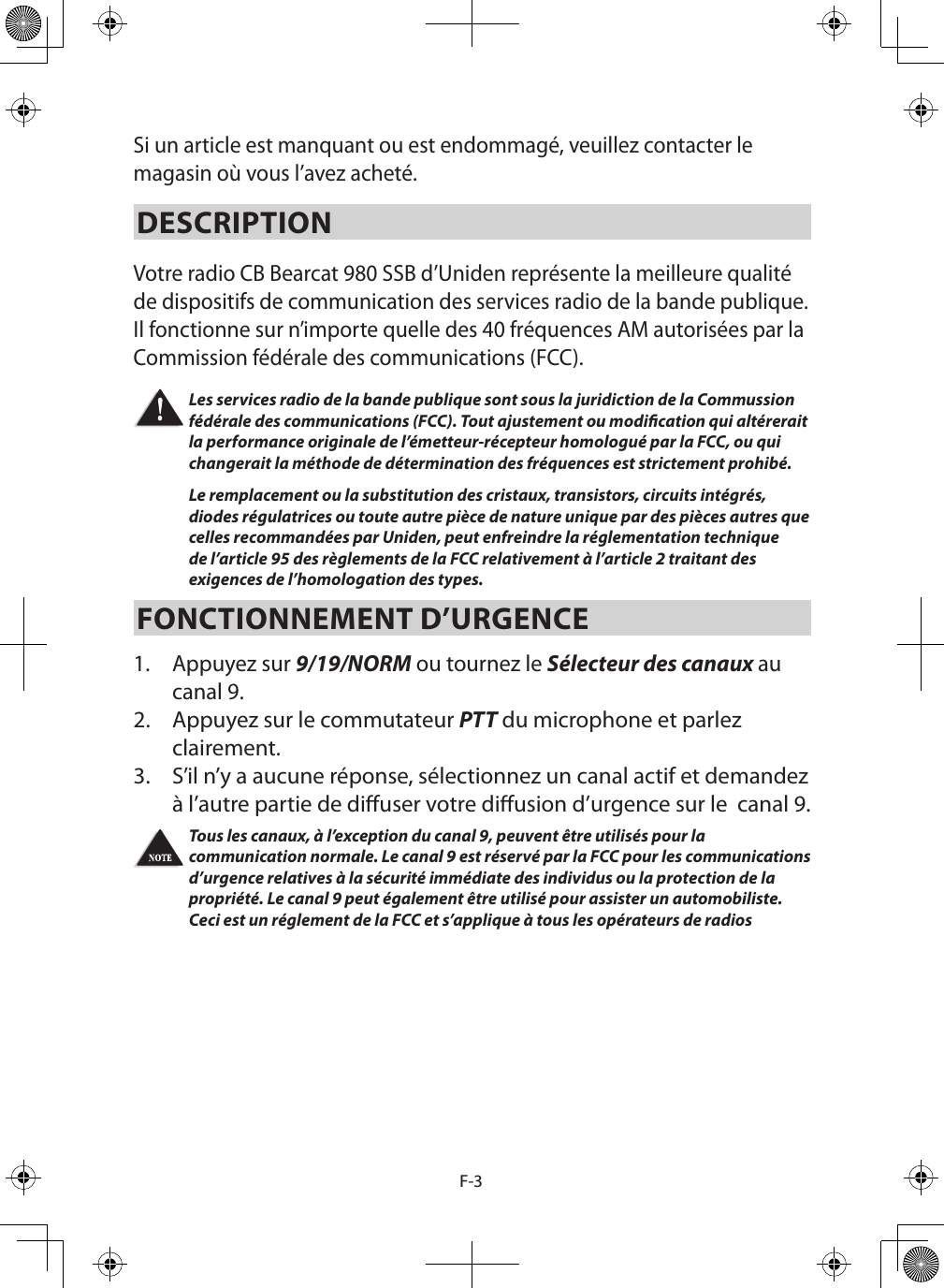 F-3Si un article est manquant ou est endommagé, veuillez contacter le magasin où vous l’avez acheté. DESCRIPTION Votre radio CB Bearcat 980 SSB d’Uniden représente la meilleure qualité de dispositifs de communication des services radio de la bande publique. Il fonctionne sur n’importe quelle des 40 fréquences AM autorisées par la Commission fédérale des communications (FCC). Les services radio de la bande publique sont sous la juridiction de la Commussion fédérale des communications (FCC). Tout ajustement ou modication qui altérerait la performance originale de l’émetteur-récepteur homologué par la FCC, ou qui changerait la méthode de détermination des fréquences est strictement prohibé. Le remplacement ou la substitution des cristaux, transistors, circuits intégrés, diodes régulatrices ou toute autre pièce de nature unique par des pièces autres que celles recommandées par Uniden, peut enfreindre la réglementation technique de l’article 95 des règlements de la FCC relativement à l’article 2 traitant des exigences de l’homologation des types. FONCTIONNEMENT D’URGENCE 1.  Appuyez sur 9/19/NORM ou tournez le Sélecteur des canaux au canal 9. 2.  Appuyez sur le commutateur PTT du microphone et parlez clairement. 3.  S’il n’y a aucune réponse, sélectionnez un canal actif et demandez à l’autre partie de diuser votre diusion d’urgence sur le  canal 9. Tous les canaux, à l’exception du canal 9, peuvent être utilisés pour la communication normale. Le canal 9 est réservé par la FCC pour les communications d’urgence relatives à la sécurité immédiate des individus ou la protection de la propriété. Le canal 9 peut également être utilisé pour assister un automobiliste. Ceci est un réglement de la FCC et s’applique à tous les opérateurs de radios 