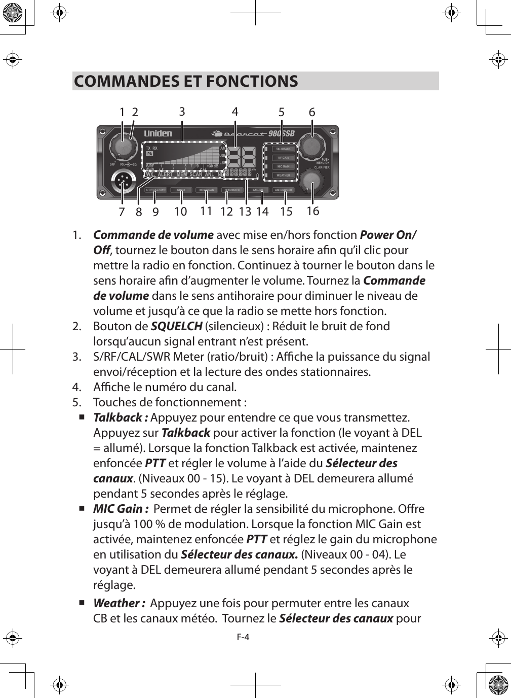 F-4COMMANDES ET FONCTIONS142 5 67151413111098 123161.  Commande de volume avec mise en/hors fonction Power On/O, tournez le bouton dans le sens horaire an qu’il clic pour mettre la radio en fonction. Continuez à tourner le bouton dans le sens horaire an d’augmenter le volume. Tournez la Commande de volume dans le sens antihoraire pour diminuer le niveau de volume et jusqu’à ce que la radio se mette hors fonction.2.  Bouton de SQUELCH (silencieux) : Réduit le bruit de fond lorsqu’aucun signal entrant n’est présent.3.  S/RF/CAL/SWR Meter (ratio/bruit) : Ache la puissance du signal envoi/réception et la lecture des ondes stationnaires.4.  Ache le numéro du canal.5.  Touches de fonctionnement : Talkback : Appuyez pour entendre ce que vous transmettez. Appuyez sur Talkback pour activer la fonction (le voyant à DEL = allumé). Lorsque la fonction Talkback est activée, maintenez enfoncée PTT et régler le volume à l’aide du Sélecteur des canaux. (Niveaux 00 - 15). Le voyant à DEL demeurera allumé pendant 5 secondes après le réglage. MIC Gain :  Permet de régler la sensibilité du microphone. Ore jusqu’à 100 % de modulation. Lorsque la fonction MIC Gain est activée, maintenez enfoncée PTT et réglez le gain du microphone en utilisation du Sélecteur des canaux. (Niveaux 00 - 04). Le voyant à DEL demeurera allumé pendant 5 secondes après le réglage. Weather :  Appuyez une fois pour permuter entre les canaux CB et les canaux météo.  Tournez le Sélecteur des canaux pour 