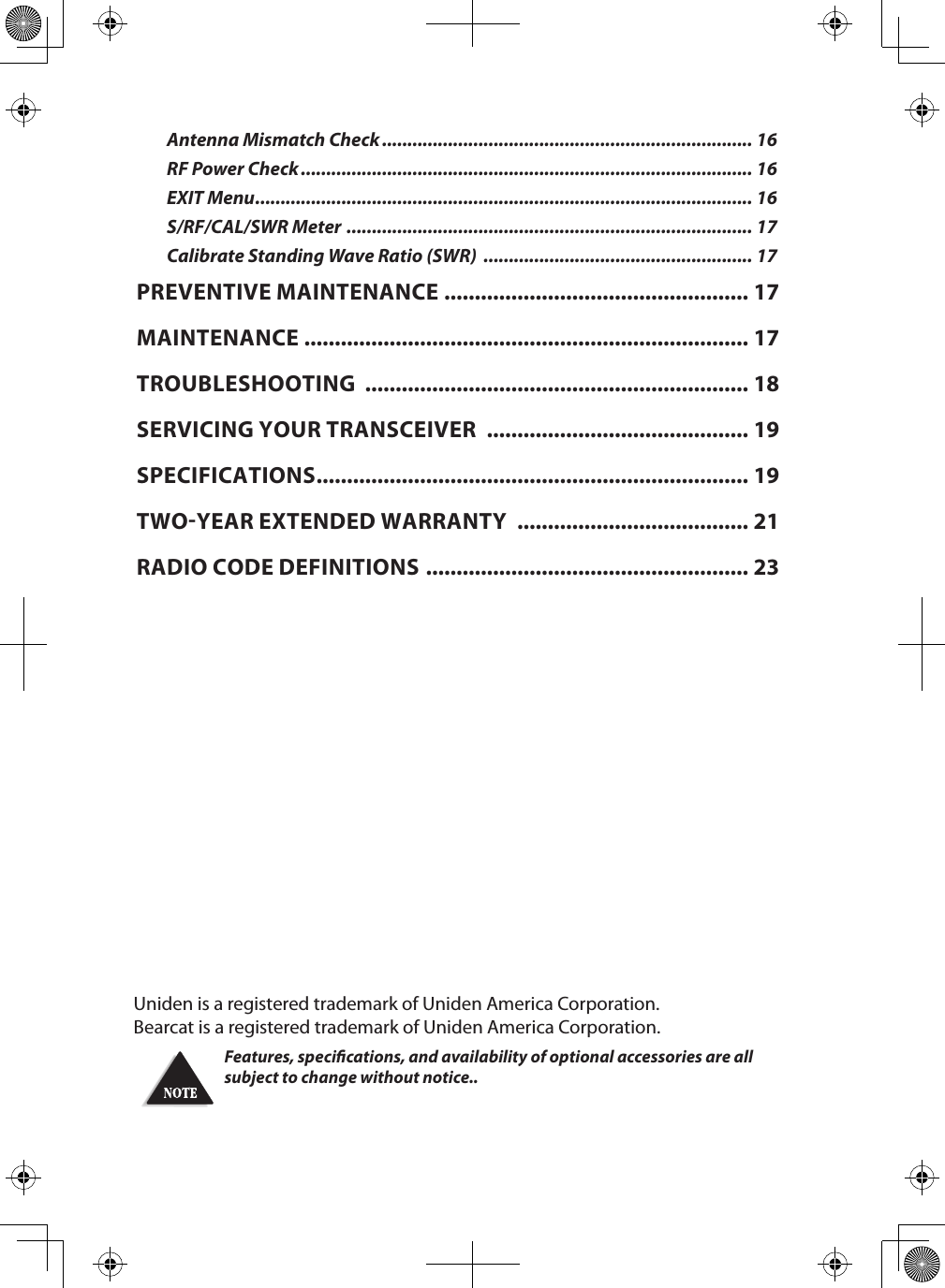 Uniden is a registered trademark of Uniden America Corporation.Bearcat is a registered trademark of Uniden America Corporation.Features, specications, and availability of optional accessories are all subject to change without notice.. Antenna Mismatch Check ......................................................................... 16RF Power Check ......................................................................................... 16EXIT Menu .................................................................................................. 16S/RF/CAL/SWR Meter  ................................................................................ 17Calibrate Standing Wave Ratio (SWR)  ..................................................... 17PREVENTIVE MAINTENANCE  .................................................. 17MAINTENANCE  ......................................................................... 17TROUBLESHOOTING  ............................................................... 18SERVICING YOUR TRANSCEIVER  ........................................... 19SPECIFICATIONS ....................................................................... 19TWO-YEAR EXTENDED WARRANTY  ...................................... 21RADIO CODE DEFINITIONS  ..................................................... 23