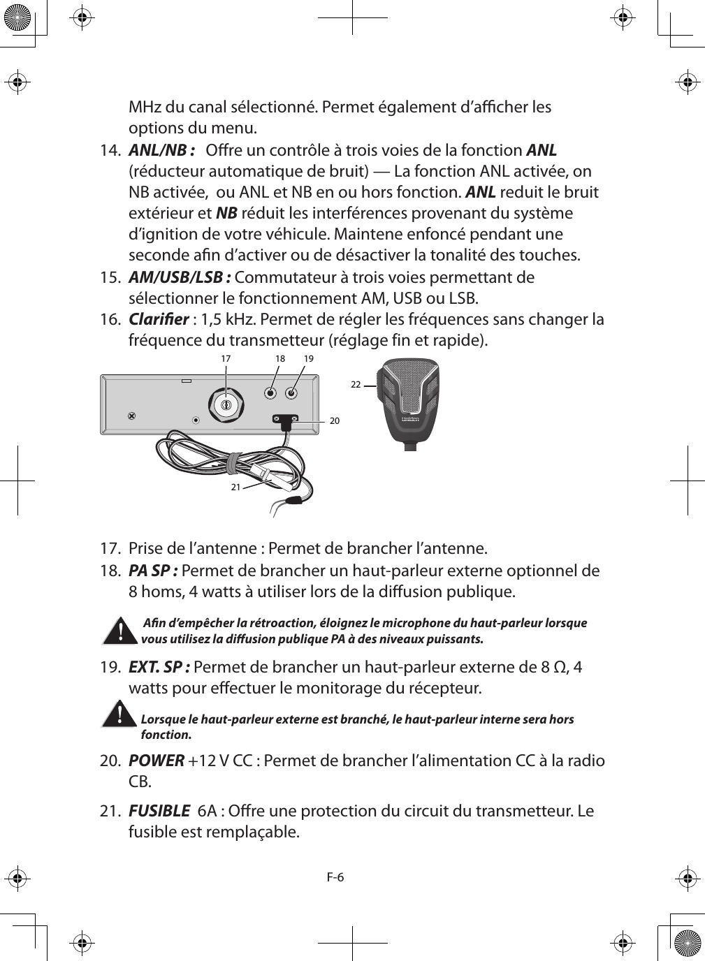 F-6MHz du canal sélectionné. Permet également d’acher les options du menu.14.  ANL/NB :   Ore un contrôle à trois voies de la fonction ANL (réducteur automatique de bruit) — La fonction ANL activée, on NB activée,  ou ANL et NB en ou hors fonction. ANL reduit le bruit extérieur et NB réduit les interférences provenant du système d’ignition de votre véhicule. Maintene enfoncé pendant une seconde an d’activer ou de désactiver la tonalité des touches.15.  AM/USB/LSB : Commutateur à trois voies permettant de sélectionner le fonctionnement AM, USB ou LSB.16.  Clarier : 1,5 kHz. Permet de régler les fréquences sans changer la fréquence du transmetteur (réglage fin et rapide). 17 18 1920212217.  Prise de l’antenne : Permet de brancher l’antenne.18.  PA SP : Permet de brancher un haut-parleur externe optionnel de 8 homs, 4 watts à utiliser lors de la diusion publique.  An d’empêcher la rétroaction, éloignez le microphone du haut-parleur lorsque vous utilisez la diusion publique PA à des niveaux puissants. 19.  EXT. SP : Permet de brancher un haut-parleur externe de 8 Ω, 4 watts pour eectuer le monitorage du récepteur. Lorsque le haut-parleur externe est branché, le haut-parleur interne sera hors fonction. 20.  POWER +12 V CC : Permet de brancher l’alimentation CC à la radio CB.21.  FUSIBLE  6A : Ore une protection du circuit du transmetteur. Le fusible est remplaçable.