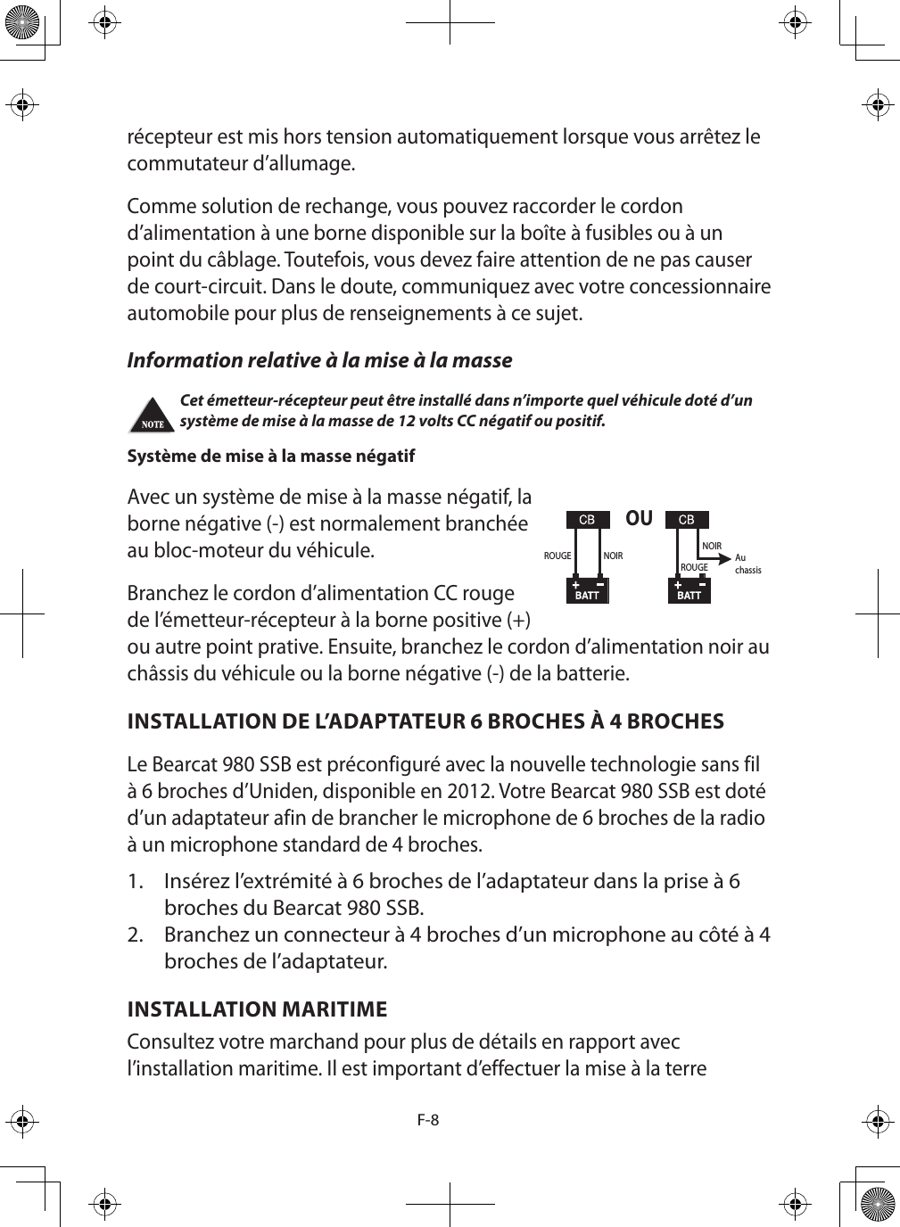 F-8récepteur est mis hors tension automatiquement lorsque vous arrêtez le commutateur d’allumage. Comme solution de rechange, vous pouvez raccorder le cordon d’alimentation à une borne disponible sur la boîte à fusibles ou à un point du câblage. Toutefois, vous devez faire attention de ne pas causer de court-circuit. Dans le doute, communiquez avec votre concessionnaire automobile pour plus de renseignements à ce sujet. Information relative à la mise à la masse Cet émetteur-récepteur peut être installé dans n’importe quel véhicule doté d’un système de mise à la masse de 12 volts CC négatif ou positif. Système de mise à la masse négatif  Avec un système de mise à la masse négatif, la borne négative (-) est normalement branchée au bloc-moteur du véhicule.Branchez le cordon d’alimentation CC rouge de l’émetteur-récepteur à la borne positive (+) ou autre point prative. Ensuite, branchez le cordon d’alimentation noir au châssis du véhicule ou la borne négative (-) de la batterie.INSTALLATION DE L’ADAPTATEUR 6 BROCHES À 4 BROCHES Le Bearcat 980 SSB est préconfiguré avec la nouvelle technologie sans fil à 6 broches d’Uniden, disponible en 2012. Votre Bearcat 980 SSB est doté d’un adaptateur afin de brancher le microphone de 6 broches de la radio à un microphone standard de 4 broches. 1.  Insérez l’extrémité à 6 broches de l’adaptateur dans la prise à 6 broches du Bearcat 980 SSB. 2.  Branchez un connecteur à 4 broches d’un microphone au côté à 4 broches de l’adaptateur.INSTALLATION MARITIME Consultez votre marchand pour plus de détails en rapport avec l’installation maritime. Il est important d’effectuer la mise à la terre OUROUGE NOIRROUGENOIRAuchassis