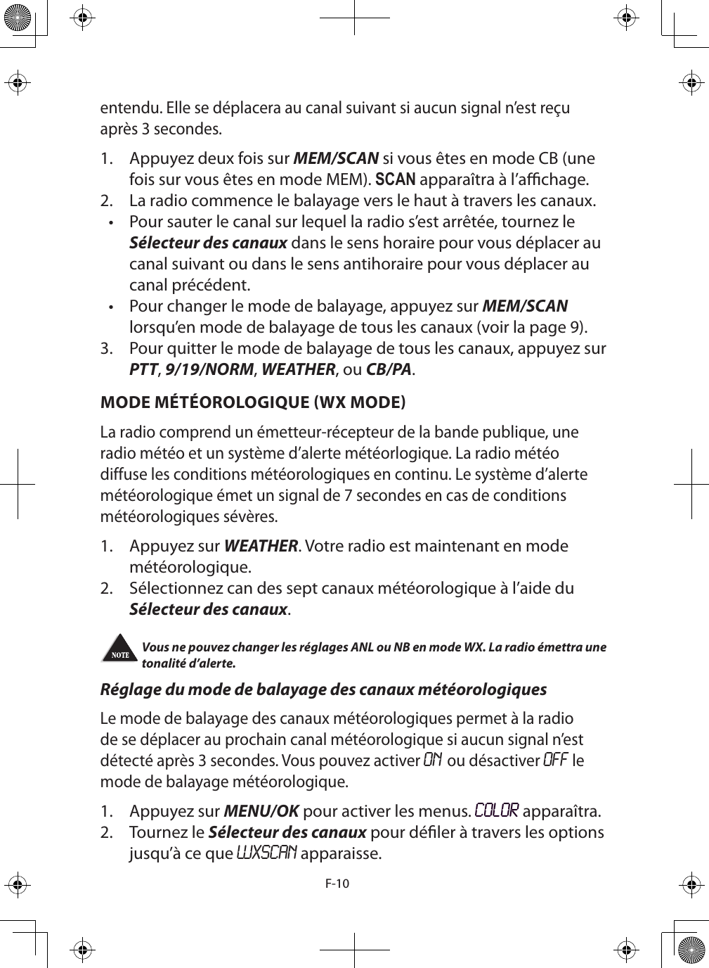 F-10entendu. Elle se déplacera au canal suivant si aucun signal n’est reçu après 3 secondes.1.  Appuyez deux fois sur MEM/SCAN si vous êtes en mode CB (une fois sur vous êtes en mode MEM). SCAN apparaîtra à l’achage.2.  La radio commence le balayage vers le haut à travers les canaux. •  Pour sauter le canal sur lequel la radio s’est arrêtée, tournez le Sélecteur des canaux dans le sens horaire pour vous déplacer au canal suivant ou dans le sens antihoraire pour vous déplacer au canal précédent.•  Pour changer le mode de balayage, appuyez sur MEM/SCAN lorsqu’en mode de balayage de tous les canaux (voir la page 9).3.  Pour quitter le mode de balayage de tous les canaux, appuyez sur PTT, 9/19/NORM, WEATHER, ou CB/PA. MODE MÉTÉOROLOGIQUE (WX MODE)La radio comprend un émetteur-récepteur de la bande publique, une radio météo et un système d’alerte météorlogique. La radio météo diffuse les conditions météorologiques en continu. Le système d’alerte météorologique émet un signal de 7 secondes en cas de conditions météorologiques sévères. 1.  Appuyez sur WEATHER. Votre radio est maintenant en mode météorologique.2.  Sélectionnez can des sept canaux météorologique à l’aide du Sélecteur des canaux. Vous ne pouvez changer les réglages ANL ou NB en mode WX. La radio émettra une tonalité d’alerte. Réglage du mode de balayage des canaux météorologiquesLe mode de balayage des canaux météorologiques permet à la radio de se déplacer au prochain canal météorologique si aucun signal n’est détecté après 3 secondes. Vous pouvez activer ON ou désactiver OFF le mode de balayage météorologique.1.  Appuyez sur MENU/OK pour activer les menus. COLOR apparaîtra.2.  Tournez le Sélecteur des canaux pour déler à travers les options jusqu’à ce que WXSCAN apparaisse.