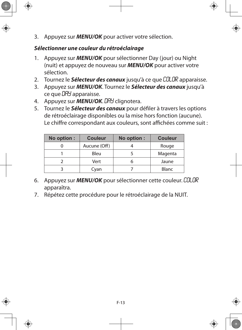 F-133.  Appuyez sur MENU/OK pour activer votre sélection.Sélectionner une couleur du rétroéclairage1.  Appuyez sur MENU/OK pour sélectionner Day (jour) ou Night (nuit) et appuyez de nouveau sur MENU/OK pour activer votre sélection.2.  Tournez le Sélecteur des canaux jusqu’à ce que COLOR apparaisse.3.  Appuyez sur MENU/OK. Tournez le Sélecteur des canaux jusqu’à ce que DAY apparaisse. 4.  Appuyez sur MENU/OK. DAY clignotera.5.  Tournez le Sélecteur des canaux pour déler à travers les options de rétroéclairage disponibles ou la mise hors fonction (aucune). Le chire correspondant aux couleurs, sont achées comme suit :  No option : Couleur No option : Couleur0 Aucune (O) 4 Rouge1 Bleu 5 Magenta2Vert 6 Jaune3Cyan 7 Blanc6.  Appuyez sur MENU/OK pour sélectionner cette couleur. COLOR apparaîtra.7.  Répétez cette procédure pour le rétroéclairage de la NUIT.