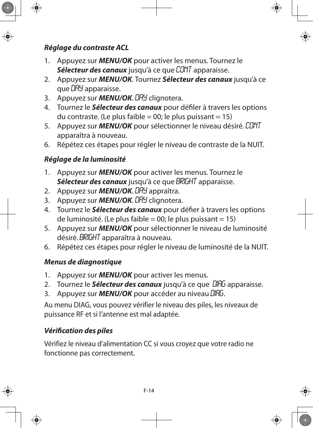 F-14Réglage du contraste ACL1.  Appuyez sur MENU/OK pour activer les menus. Tournez le Sélecteur des canaux jusqu’à ce que CONT apparaisse.2.  Appuyez sur MENU/OK. Tournez Sélecteur des canaux jusqu’à ce que DAY apparaisse. 3.  Appuyez sur MENU/OK. DAY clignotera.4.  Tournez le Sélecteur des canaux pour déler à travers les options du contraste. (Le plus faible = 00; le plus puissant = 15) 5.  Appuyez sur MENU/OK pour sélectionner le niveau désiré. CONT apparaîtra à nouveau.6.  Répétez ces étapes pour régler le niveau de contraste de la NUIT.Réglage de la luminosité1.  Appuyez sur MENU/OK pour activer les menus. Tournez le Sélecteur des canaux jusqu’à ce que BRIGHT apparaisse.2.  Appuyez sur MENU/OK. DAY appraîtra. 3.  Appuyez sur MENU/OK. DAY clignotera.4.  Tournez le Sélecteur des canaux pour déer à travers les options de luminosité. (Le plus faible = 00; le plus puissant = 15)5.  Appuyez sur MENU/OK pour sélectionner le niveau de luminosité désiré. BRIGHT apparaîtra à nouveau.6.  Répétez ces étapes pour régler le niveau de luminosité de la NUIT.Menus de diagnostique1.  Appuyez sur MENU/OK pour activer les menus. 2.  Tournez le Sélecteur des canaux jusqu’à ce que  DIAG apparaisse.3.  Appuyez sur MENU/OK pour accéder au niveau DIAG.Au menu DIAG, vous pouvez vérifier le niveau des piles, les niveaux de puissance RF et si l’antenne est mal adaptée.Vérication des pilesVérifiez le niveau d’alimentation CC si vous croyez que votre radio ne fonctionne pas correctement.