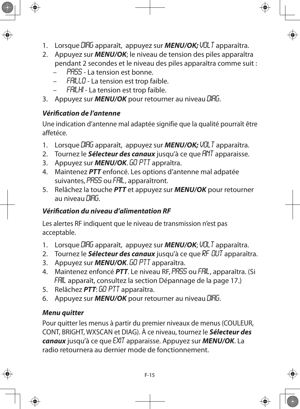 F-151.  Lorsque DIAG apparaît,  appuyez sur MENU/OK; VOLT apparaîtra.2.  Appuyez sur MENU/OK; le niveau de tension des piles apparaîtra pendant 2 secondes et le niveau des piles apparaîtra comme suit : – PASS - La tension est bonne. – FAILLO - La tension est trop faible. – FAILHI - La tension est trop faible.3.  Appuyez sur MENU/OK pour retourner au niveau DIAG.Vérication de l’antenneUne indication d’antenne mal adaptée signifie que la qualité pourraît être affetéce. 1.  Lorsque DIAG apparaît,  appuyez sur MENU/OK; VOLT apparaîtra.2.  Tournez le Sélecteur des canaux jusqu’à ce que ANT apparaisse.3.  Appuyez sur MENU/OK. GO PTT appraîtra.4.  Maintenez PTT enfoncé. Les options d’antenne mal adpatée suivantes, PASS ou FAIL, apparaîtront.5.  Relâchez la touche PTT et appuyez sur MENU/OK pour retourner au niveau DIAG.Vérication du niveau d’alimentation RFLes alertes RF indiquent que le niveau de transmission n’est pas acceptable. 1.  Lorsque DIAG apparaît,  appuyez sur MENU/OK; VOLT apparaîtra.2.  Tournez le Sélecteur des canaux jusqu’à ce que RF OUT apparaîtra.3.  Appuyez sur MENU/OK. GO PTT apparaîtra.4.  Maintenez enfoncé PTT. Le niveau RF, PASS ou FAIL, apparaîtra. (Si FAIL apparaît, consultez la section Dépannage de la page 17.)5.  Relâchez PTT: GO PTT apparaîtra.6.  Appuyez sur MENU/OK pour retourner au niveau DIAG.Menu quitterPour quitter les menus à partir du premier niveaux de menus (COULEUR, CONT, BRIGHT, WXSCAN et DIAG). À ce niveau, tournez le Sélecteur des canaux jusqu’à ce que EXIT apparaisse. Appuyez sur MENU/OK. La radio retournera au dernier mode de fonctionnement.