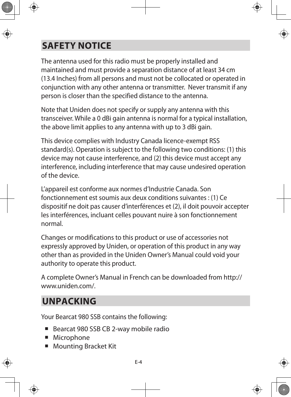 E-4SAFETY NOTICEThe antenna used for this radio must be properly installed and maintained and must provide a separation distance of at least 34 cm (13.4 Inches) from all persons and must not be collocated or operated in conjunction with any other antenna or transmitter.  Never transmit if any person is closer than the specified distance to the antenna. Note that Uniden does not specify or supply any antenna with this transceiver. While a 0 dBi gain antenna is normal for a typical installation, the above limit applies to any antenna with up to 3 dBi gain.This device complies with Industry Canada licence-exempt RSS standard(s). Operation is subject to the following two conditions: (1) this device may not cause interference, and (2) this device must accept any interference, including interference that may cause undesired operation of the device.L’appareil est conforme aux normes d’Industrie Canada. Son fonctionnement est soumis aux deux conditions suivantes : (1) Ce dispositif ne doit pas causer d’interférences et (2), il doit pouvoir accepter les interférences, incluant celles pouvant nuire à son fonctionnement normal. Changes or modifications to this product or use of accessories not expressly approved by Uniden, or operation of this product in any way other than as provided in the Uniden Owner’s Manual could void your authority to operate this product.A complete Owner’s Manual in French can be downloaded from http://www.uniden.com/.UNPACKINGYour Bearcat 980 SSB contains the following:  Bearcat 980 SSB CB 2-way mobile radio  Microphone  Mounting Bracket Kit 