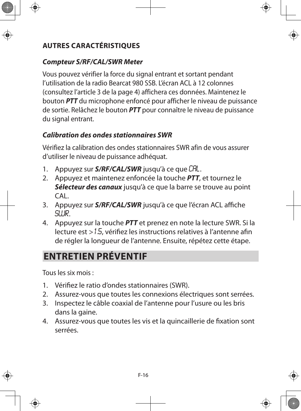 F-16AUTRES CARACTÉRISTIQUESCompteur S/RF/CAL/SWR Meter Vous pouvez vérifier la force du signal entrant et sortant pendant l’utilisation de la radio Bearcat 980 SSB. L’écran ACL à 12 colonnes (consultez l’article 3 de la page 4) affichera ces données. Maintenez le bouton PTT du microphone enfoncé pour afficher le niveau de puissance de sortie. Relâchez le bouton PTT pour connaître le niveau de puissance du signal entrant. Calibration des ondes stationnaires SWR Vérifiez la calibration des ondes stationnaires SWR afin de vous assurer d’utiliser le niveau de puissance adhéquat.  1.  Appuyez sur S/RF/CAL/SWR jusqu’à ce que CAL. 2.  Appuyez et maintenez enfoncée la touche PTT, et tournez le Sélecteur des canaux jusqu’à ce que la barre se trouve au point CAL.   3.  Appuyez sur S/RF/CAL/SWR jusqu’à ce que l’écran ACL ache SWR. 4.  Appuyez sur la touche PTT et prenez en note la lecture SWR. Si la lecture est &gt;1.5, vériez les instructions relatives à l’antenne an de régler la longueur de l’antenne. Ensuite, répétez cette étape. ENTRETIEN PRÉVENTIF Tous les six mois : 1.  Vériez le ratio d’ondes stationnaires (SWR). 2.  Assurez-vous que toutes les connexions électriques sont serrées. 3.  Inspectez le câble coaxial de l’antenne pour l’usure ou les bris dans la gaine. 4.  Assurez-vous que toutes les vis et la quincaillerie de xation sont serrées.  