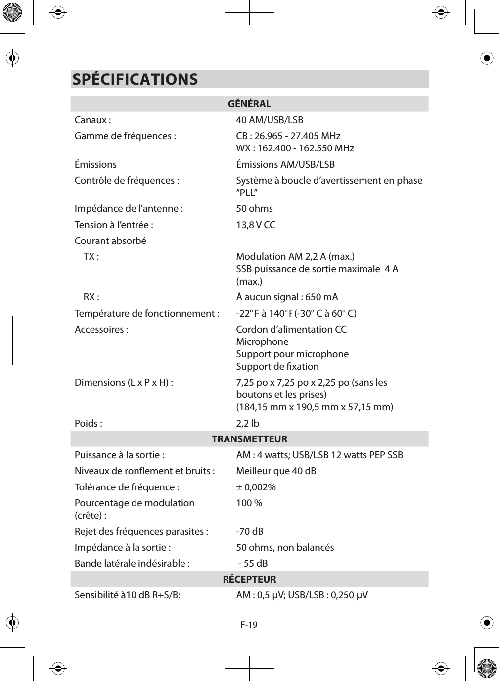 F-19SPÉCIFICATIONSGÉNÉRALCanaux : 40 AM/USB/LSBGamme de fréquences : CB : 26.965 - 27.405 MHzWX : 162.400 - 162.550 MHzÉmissions Émissions AM/USB/LSBContrôle de fréquences : Système à boucle d’avertissement en phase “PLL”Impédance de l’antenne : 50 ohmsTension à l’entrée : 13,8 V CCCourant absorbéTX : Modulation AM 2,2 A (max.)SSB puissance de sortie maximale  4 A (max.)RX : À aucun signal : 650 mATempérature de fonctionnement :  -22° F à 140° F (-30° C à 60° C)Accessoires :  Cordon d’alimentation CCMicrophone Support pour microphoneSupport de xationDimensions (L x P x H) :  7,25 po x 7,25 po x 2,25 po (sans les boutons et les prises)(184,15 mm x 190,5 mm x 57,15 mm)Poids : 2,2 lbTRANSMETTEURPuissance à la sortie : AM : 4 watts; USB/LSB 12 watts PEP SSBNiveaux de ronement et bruits : Meilleur que 40 dBTolérance de fréquence : ± 0,002%Pourcentage de modulation (crête) : 100 %Rejet des fréquences parasites : -70 dBImpédance à la sortie : 50 ohms, non balancésBande latérale indésirable :   - 55 dBRÉCEPTEURSensibilité à10 dB R+S/B: AM : 0,5 µV; USB/LSB : 0,250 µV