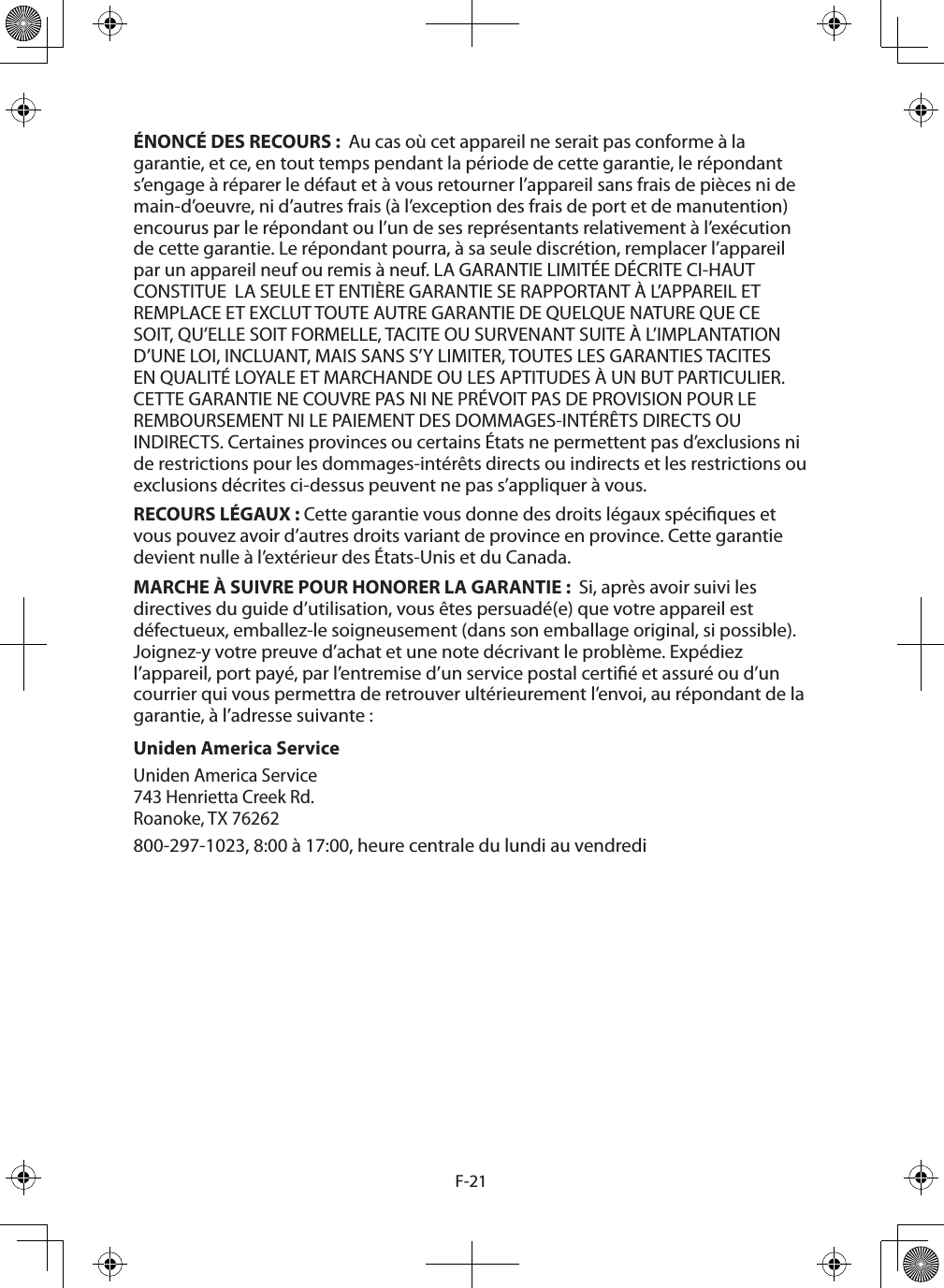 F-21ÉNONCÉ DES RECOURS :  Au cas où cet appareil ne serait pas conforme à la garantie, et ce, en tout temps pendant la période de cette garantie, le répondant s’engage à réparer le défaut et à vous retourner l’appareil sans frais de pièces ni de main-d’oeuvre, ni d’autres frais (à l’exception des frais de port et de manutention) encourus par le répondant ou l’un de ses représentants relativement à l’exécution de cette garantie. Le répondant pourra, à sa seule discrétion, remplacer l’appareil par un appareil neuf ou remis à neuf. LA GARANTIE LIMITÉE DÉCRITE CI-HAUT CONSTITUE  LA SEULE ET ENTIÈRE GARANTIE SE RAPPORTANT À L’APPAREIL ET REMPLACE ET EXCLUT TOUTE AUTRE GARANTIE DE QUELQUE NATURE QUE CE SOIT, QU’ELLE SOIT FORMELLE, TACITE OU SURVENANT SUITE À L’IMPLANTATION D’UNE LOI, INCLUANT, MAIS SANS S’Y LIMITER, TOUTES LES GARANTIES TACITES EN QUALITÉ LOYALE ET MARCHANDE OU LES APTITUDES À UN BUT PARTICULIER. CETTE GARANTIE NE COUVRE PAS NI NE PRÉVOIT PAS DE PROVISION POUR LE REMBOURSEMENT NI LE PAIEMENT DES DOMMAGES-INTÉRÊTS DIRECTS OU INDIRECTS. Certaines provinces ou certains États ne permettent pas d’exclusions ni de restrictions pour les dommages-intérêts directs ou indirects et les restrictions ou exclusions décrites ci-dessus peuvent ne pas s’appliquer à vous.RECOURS LÉGAUX : Cette garantie vous donne des droits légaux spéciques et vous pouvez avoir d’autres droits variant de province en province. Cette garantie devient nulle à l’extérieur des États-Unis et du Canada.MARCHE À SUIVRE POUR HONORER LA GARANTIE :  Si, après avoir suivi les directives du guide d’utilisation, vous êtes persuadé(e) que votre appareil est défectueux, emballez-le soigneusement (dans son emballage original, si possible). Joignez-y votre preuve d’achat et une note décrivant le problème. Expédiez l’appareil, port payé, par l’entremise d’un service postal certié et assuré ou d’un courrier qui vous permettra de retrouver ultérieurement l’envoi, au répondant de la garantie, à l’adresse suivante : Uniden America Service Uniden America Service 743 Henrietta Creek Rd. Roanoke, TX 76262 800-297-1023, 8:00 à 17:00, heure centrale du lundi au vendredi