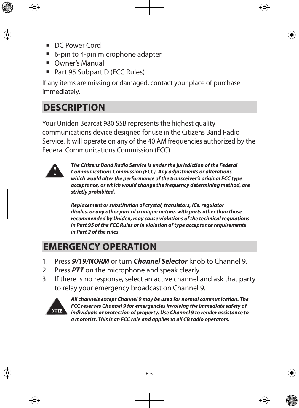 E-5 DC Power Cord  6-pin to 4-pin microphone adapter Owner’s Manual  Part 95 Subpart D (FCC Rules) If any items are missing or damaged, contact your place of purchase immediately. DESCRIPTION Your Uniden Bearcat 980 SSB represents the highest quality communications device designed for use in the Citizens Band Radio Service. It will operate on any of the 40 AM frequencies authorized by the Federal Communications Commission (FCC). The Citizens Band Radio Service is under the jurisdiction of the Federal Communications Commission (FCC). Any adjustments or alterations which would alter the performance of the transceiver’s original FCC type acceptance, or which would change the frequency determining method, are strictly prohibited.  Replacement or substitution of crystal, transistors, ICs, regulator diodes, or any other part of a unique nature, with parts other than those recommended by Uniden, may cause violations of the technical regulations in Part 95 of the FCC Rules or in violation of type acceptance requirements in Part 2 of the rules.EMERGENCY OPERATION 1.  Press 9/19/NORM or turn Channel Selector knob to Channel 9. 2.  Press PTT on the microphone and speak clearly. 3.  If there is no response, select an active channel and ask that party to relay your emergency broadcast on Channel 9. All channels except Channel 9 may be used for normal communication. The FCC reserves Channel 9 for emergencies involving the immediate safety of individuals or protection of property. Use Channel 9 to render assistance to a motorist. This is an FCC rule and applies to all CB radio operators. 