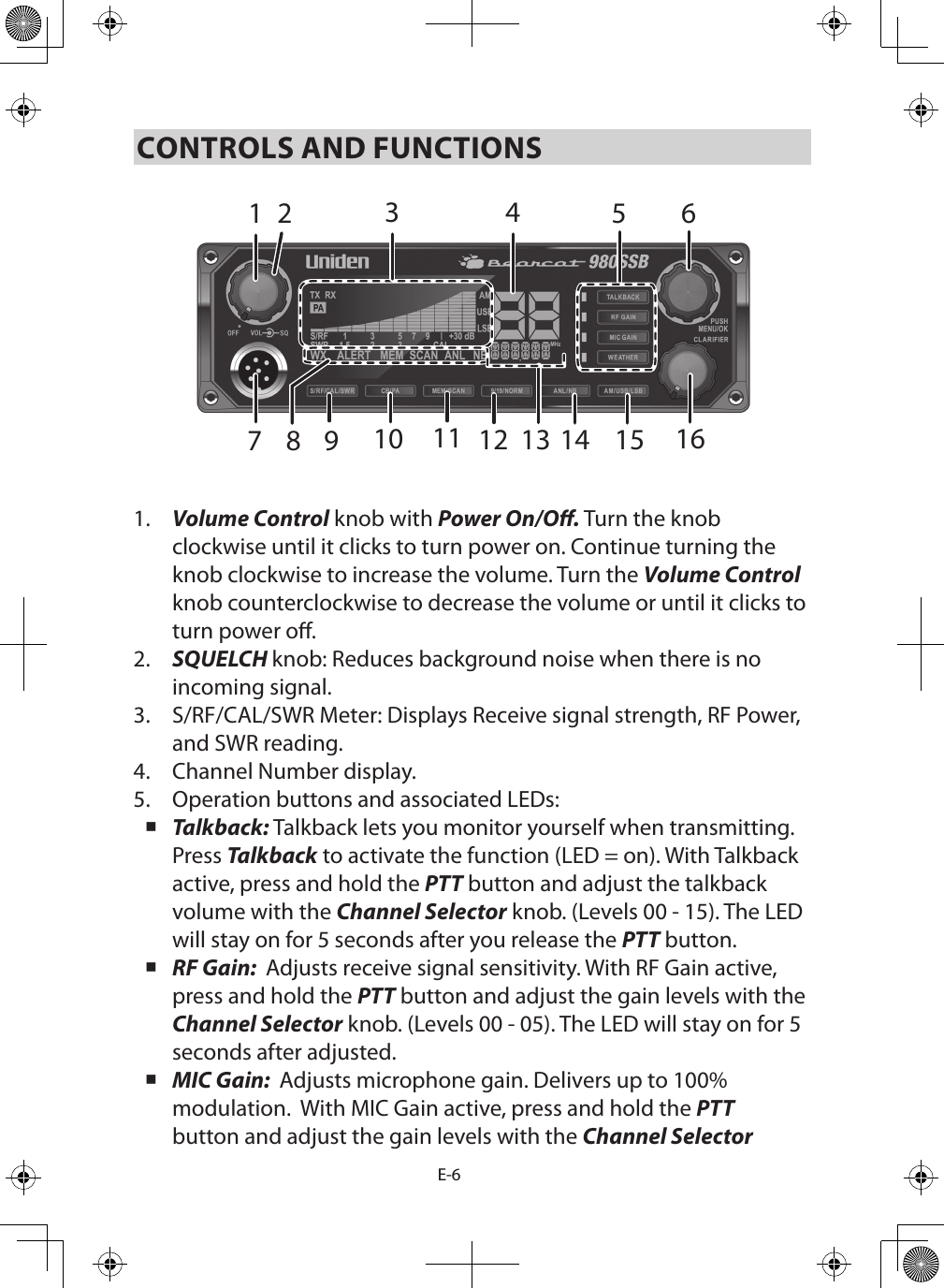 E-6CONTROLS AND FUNCTIONS1.  Volume Control knob with Power On/O. Turn the knob clockwise until it clicks to turn power on. Continue turning the knob clockwise to increase the volume. Turn the Volume Control knob counterclockwise to decrease the volume or until it clicks to turn power o.2.  SQUELCH knob: Reduces background noise when there is no incoming signal.3.  S/RF/CAL/SWR Meter: Displays Receive signal strength, RF Power, and SWR reading.4.  Channel Number display.5.  Operation buttons and associated LEDs: Talkback: Talkback lets you monitor yourself when transmitting. Press Talkback to activate the function (LED = on). With Talkback active, press and hold the PTT button and adjust the talkback volume with the Channel Selector knob. (Levels 00 - 15). The LED will stay on for 5 seconds after you release the PTT button. RF Gain:  Adjusts receive signal sensitivity. With RF Gain active, press and hold the PTT button and adjust the gain levels with the Channel Selector knob. (Levels 00 - 05). The LED will stay on for 5 seconds after adjusted. MIC Gain:  Adjusts microphone gain. Delivers up to 100% modulation.  With MIC Gain active, press and hold the PTT button and adjust the gain levels with the Channel Selector 142 5 67151413111098 12316