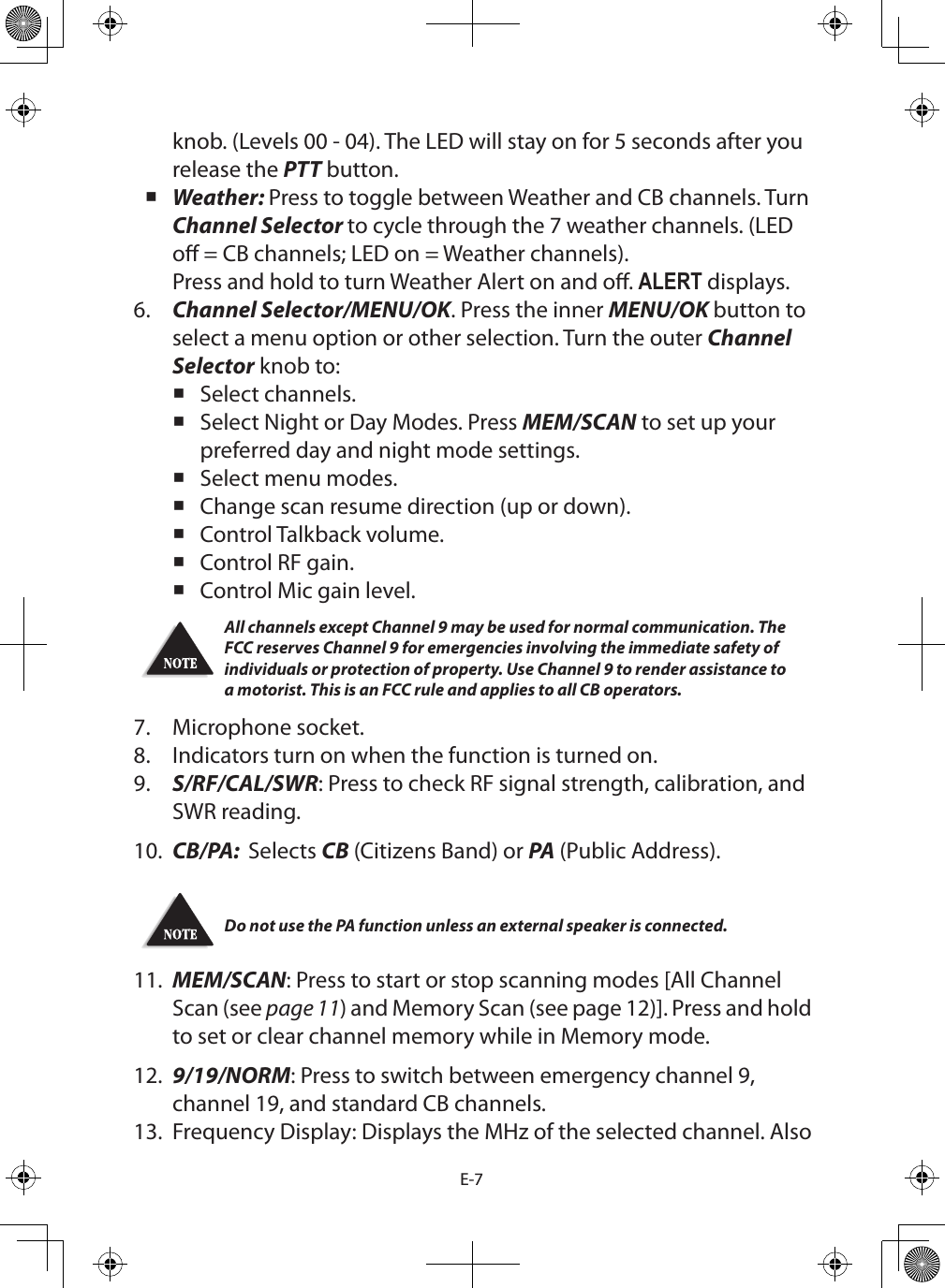 E-7knob. (Levels 00 - 04). The LED will stay on for 5 seconds after you release the PTT button. Weather: Press to toggle between Weather and CB channels. Turn Channel Selector to cycle through the 7 weather channels. (LED o = CB channels; LED on = Weather channels). Press and hold to turn Weather Alert on and o. ALERT displays.6.  Channel Selector/MENU/OK. Press the inner MENU/OK button to select a menu option or other selection. Turn the outer Channel Selector knob to: Select channels. Select Night or Day Modes. Press MEM/SCAN to set up your preferred day and night mode settings. Select menu modes. Change scan resume direction (up or down). Control Talkback volume. Control RF gain. Control Mic gain level.All channels except Channel 9 may be used for normal communication. The FCC reserves Channel 9 for emergencies involving the immediate safety of individuals or protection of property. Use Channel 9 to render assistance to a motorist. This is an FCC rule and applies to all CB operators.7.  Microphone socket.8.  Indicators turn on when the function is turned on.9.  S/RF/CAL/SWR: Press to check RF signal strength, calibration, and SWR reading.10.  CB/PA:  Selects CB (Citizens Band) or PA (Public Address).Do not use the PA function unless an external speaker is connected.11.  MEM/SCAN: Press to start or stop scanning modes [All Channel Scan (see page 11) and Memory Scan (see page 12)]. Press and hold to set or clear channel memory while in Memory mode.12.  9/19/NORM: Press to switch between emergency channel 9, channel 19, and standard CB channels. 13.  Frequency Display: Displays the MHz of the selected channel. Also 