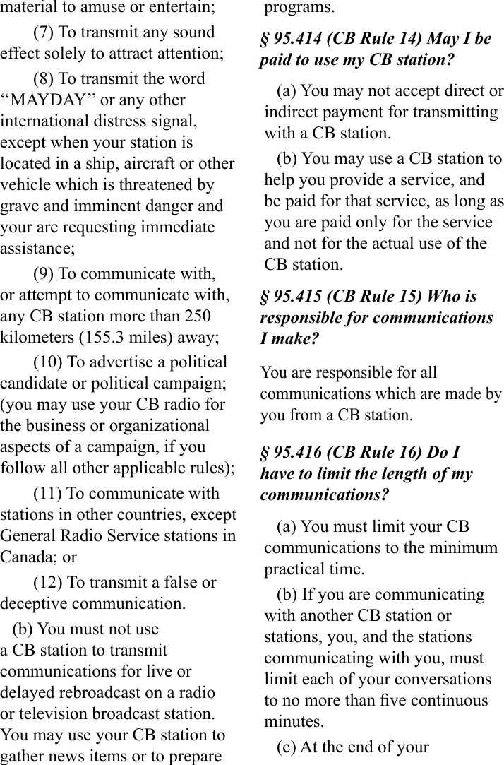 material to amuse or entertain;(7) To transmit any sound effect solely to attract attention;(8) To transmit the word ‘‘MAYDAY’’ or any other international distress signal, except when your station is located in a ship, aircraft or other vehicle which is threatened by grave and imminent danger and your are requesting immediate assistance;(9) To communicate with, or attempt to communicate with, any CB station more than 250 kilometers (155.3 miles) away;(10) To advertise a political candidate or political campaign; (you may use your CB radio for the business or organizational aspects of a campaign, if you follow all other applicable rules);(11) To communicate with stations in other countries, except General Radio Service stations in Canada; or(12) To transmit a false or deceptive communication.(b) You must not use a CB station to transmit communications for live or delayed rebroadcast on a radio or television broadcast station. You may use your CB station to gather news items or to prepare programs.§ 95.414 (CB Rule 14) May I be paid to use my CB station?(a) You may not accept direct or indirect payment for transmitting with a CB station.(b) You may use a CB station to help you provide a service, and be paid for that service, as long as you are paid only for the service and not for the actual use of the CB station.§ 95.415 (CB Rule 15) Who is responsible for communications I make?You are responsible for all communications which are made by you from a CB station.§ 95.416 (CB Rule 16) Do I have to limit the length of my communications?(a) You must limit your CB communications to the minimum practical time.(b) If you are communicating with another CB station or stations, you, and the stations communicating with you, must limit each of your conversations to no more than ve continuous minutes. (c) At the end of your 
