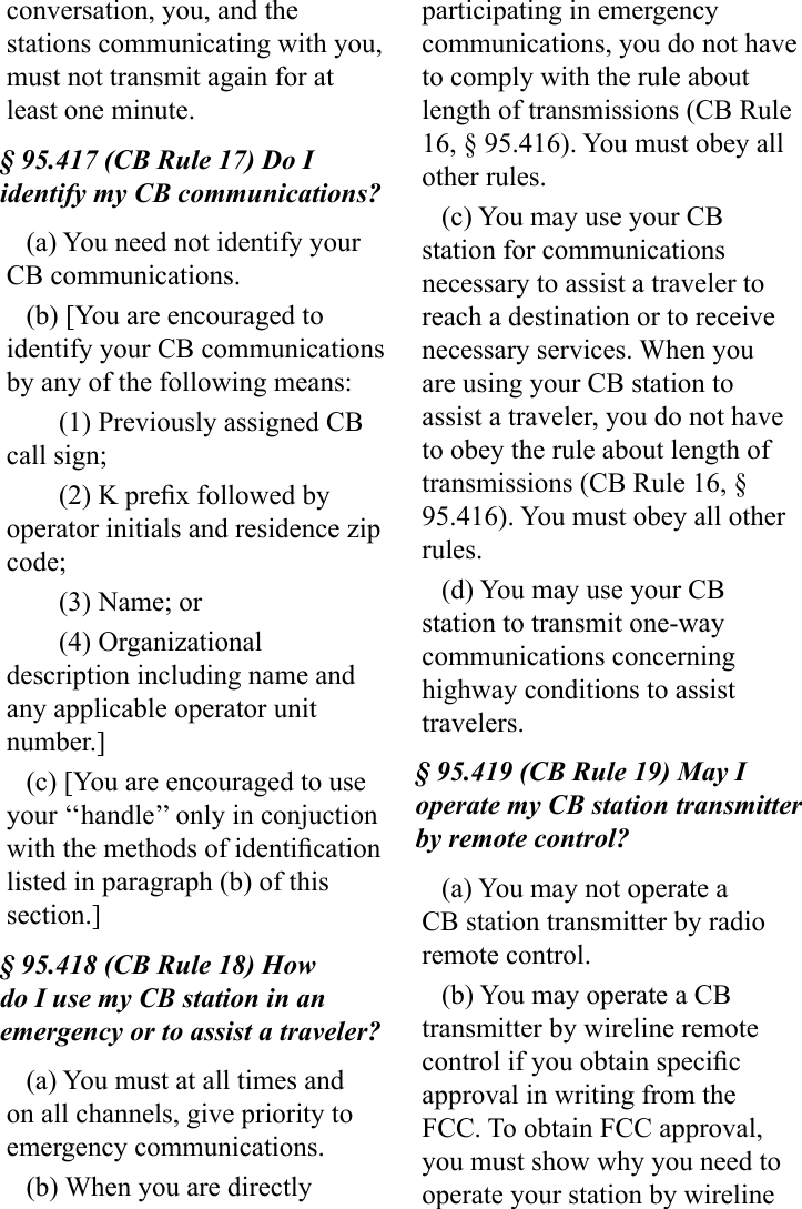 conversation, you, and the stations communicating with you, must not transmit again for at least one minute.§ 95.417 (CB Rule 17) Do I identify my CB communications?(a) You need not identify your CB communications.(b) [You are encouraged to identify your CB communications by any of the following means:(1) Previously assigned CB call sign;(2) K prex followed by operator initials and residence zip code;(3) Name; or(4) Organizational description including name and any applicable operator unit number.](c) [You are encouraged to use your ‘‘handle’’ only in conjuction with the methods of identication listed in paragraph (b) of this section.]§ 95.418 (CB Rule 18) How do I use my CB station in an emergency or to assist a traveler?(a) You must at all times and on all channels, give priority to emergency communications.(b) When you are directly participating in emergency communications, you do not have to comply with the rule about length of transmissions (CB Rule 16, § 95.416). You must obey all other rules.(c) You may use your CB station for communications necessary to assist a traveler to reach a destination or to receive necessary services. When you are using your CB station to assist a traveler, you do not have to obey the rule about length of transmissions (CB Rule 16, § 95.416). You must obey all other rules.(d) You may use your CB station to transmit one-way communications concerning highway conditions to assist travelers.§ 95.419 (CB Rule 19) May I operate my CB station transmitter by remote control?(a) You may not operate a CB station transmitter by radio remote control.(b) You may operate a CB transmitter by wireline remote control if you obtain specic approval in writing from the FCC. To obtain FCC approval, you must show why you need to operate your station by wireline 