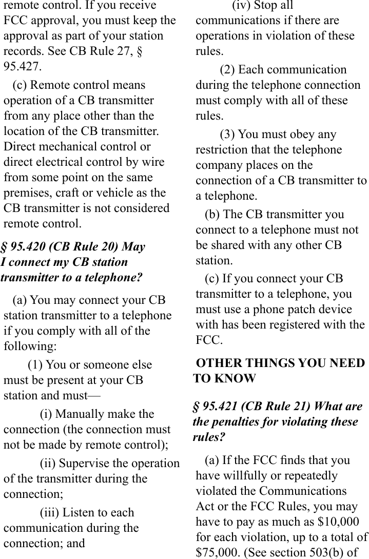 remote control. If you receive FCC approval, you must keep the approval as part of your station  records. See CB Rule 27, § 95.427.(c) Remote control means operation of a CB transmitter from any place other than the location of the CB transmitter. Direct mechanical control or direct electrical control by wire from some point on the same premises, craft or vehicle as the CB transmitter is not considered remote control.§ 95.420 (CB Rule 20) May I connect my CB station transmitter to a telephone?(a) You may connect your CB station transmitter to a telephone if you comply with all of the following:(1) You or someone else must be present at your CB station and must—(i) Manually make the connection (the connection must not be made by remote control);(ii) Supervise the operation of the transmitter during the connection;(iii) Listen to each communication during the connection; and(iv) Stop all communications if there are operations in violation of these rules.(2) Each communication during the telephone connection must comply with all of these rules.(3) You must obey any restriction that the telephone company places on the connection of a CB transmitter to a telephone.(b) The CB transmitter you connect to a telephone must not be shared with any other CB station.(c) If you connect your CB transmitter to a telephone, you must use a phone patch device with has been registered with the FCC. OTHER THINGS YOU NEED TO KNOW§ 95.421 (CB Rule 21) What are the penalties for violating these rules?(a) If the FCC nds that you have willfully or repeatedly violated the Communications Act or the FCC Rules, you may have to pay as much as $10,000 for each violation, up to a total of $75,000. (See section 503(b) of 