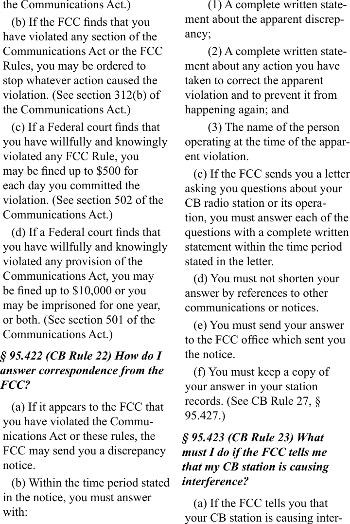 the Communications Act.)(b) If the FCC nds that you have violated any section of the Communications Act or the FCC Rules, you may be ordered to stop whatever action caused the violation. (See section 312(b) of the Communications Act.)(c) If a Federal court nds that you have willfully and knowingly violated any FCC Rule, you may be ned up to $500 for each day you committed the violation. (See section 502 of the Communications Act.)(d) If a Federal court nds that you have willfully and knowingly violated any provision of the Communications Act, you may be ned up to $10,000 or you may be imprisoned for one year, or both. (See section 501 of the  Communications Act.)§ 95.422 (CB Rule 22) How do I answer correspondence from the FCC?(a) If it appears to the FCC that you have violated the Commu-nications Act or these rules, the FCC may send you a discrepancy notice.(b) Within the time period stated in the notice, you must answer with:(1) A complete written state-ment about the apparent discrep-ancy;(2) A complete written state-ment about any action you have taken to correct the apparent violation and to prevent it from happening again; and(3) The name of the person operating at the time of the appar-ent violation.(c) If the FCC sends you a letter asking you questions about your CB radio station or its opera-tion, you must answer each of the questions with a complete written statement within the time period stated in the letter.(d) You must not shorten your answer by references to other communications or notices.(e) You must send your answer to the FCC ofce which sent you the notice.(f) You must keep a copy of your answer in your station records. (See CB Rule 27, § 95.427.)§ 95.423 (CB Rule 23) What must I do if the FCC tells me that my CB station is causing interference?(a) If the FCC tells you that your CB station is causing inter-