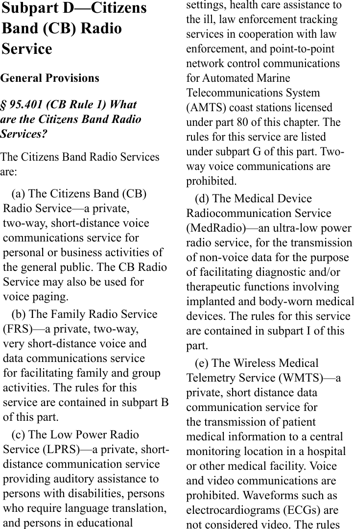 Subpart D—Citizens Band (CB) Radio ServiceGeneral Provisions§ 95.401 (CB Rule 1) What are the Citizens Band Radio Services?The Citizens Band Radio Services are:(a) The Citizens Band (CB) Radio Service—a private, two-way, short-distance voice communications service for personal or business activities of the general public. The CB Radio Service may also be used for voice paging.(b) The Family Radio Service (FRS)—a private, two-way, very short-distance voice and data communications service for facilitating family and group activities. The rules for this service are contained in subpart B of this part.(c) The Low Power Radio Service (LPRS)—a private, short-distance communication service providing auditory assistance to persons with disabilities, persons who require language translation, and persons in educational settings, health care assistance to the ill, law enforcement tracking services in cooperation with law enforcement, and point-to-point network control communications for Automated Marine Telecommunications System (AMTS) coast stations licensed under part 80 of this chapter. The rules for this service are listed under subpart G of this part. Two-way voice communications are prohibited.(d) The Medical Device Radiocommunication Service (MedRadio)—an ultra-low power radio service, for the transmission of non-voice data for the purpose of facilitating diagnostic and/or therapeutic functions involving implanted and body-worn medical devices. The rules for this service are contained in subpart I of this part.(e) The Wireless Medical Telemetry Service (WMTS)—a private, short distance data communication service for the transmission of patient medical information to a central monitoring location in a hospital or other medical facility. Voice and video communications are prohibited. Waveforms such as electrocardiograms (ECGs) are not considered video. The rules 