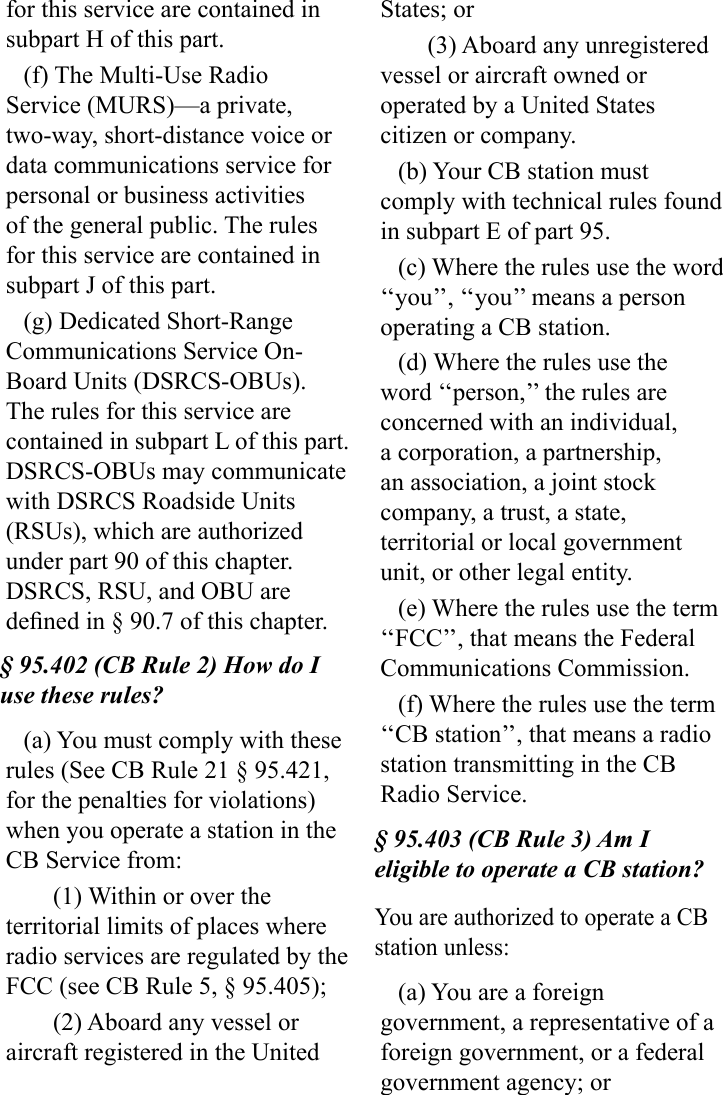 for this service are contained in subpart H of this part.(f) The Multi-Use Radio Service (MURS)—a private, two-way, short-distance voice or data communications service for personal or business activities of the general public. The rules for this service are contained in subpart J of this part.(g) Dedicated Short-Range Communications Service On-Board Units (DSRCS-OBUs). The rules for this service are contained in subpart L of this part. DSRCS-OBUs may communicate with DSRCS Roadside Units (RSUs), which are authorized under part 90 of this chapter. DSRCS, RSU, and OBU are dened in § 90.7 of this chapter.§ 95.402 (CB Rule 2) How do I use these rules?(a) You must comply with these rules (See CB Rule 21 § 95.421, for the penalties for violations) when you operate a station in the CB Service from:(1) Within or over the territorial limits of places where radio services are regulated by the FCC (see CB Rule 5, § 95.405);(2) Aboard any vessel or aircraft registered in the United States; or(3) Aboard any unregistered vessel or aircraft owned or operated by a United States citizen or company.(b) Your CB station must comply with technical rules found in subpart E of part 95.(c) Where the rules use the word ‘‘you’’, ‘‘you’’ means a person operating a CB station.(d) Where the rules use the word ‘‘person,’’ the rules are concerned with an individual, a corporation, a partnership, an association, a joint stock company, a trust, a state, territorial or local government unit, or other legal entity.(e) Where the rules use the term ‘‘FCC’’, that means the Federal  Communications Commission.(f) Where the rules use the term ‘‘CB station’’, that means a radio station transmitting in the CB Radio Service.§ 95.403 (CB Rule 3) Am I eligible to operate a CB station?You are authorized to operate a CB station unless:(a) You are a foreign government, a representative of a foreign government, or a federal government agency; or