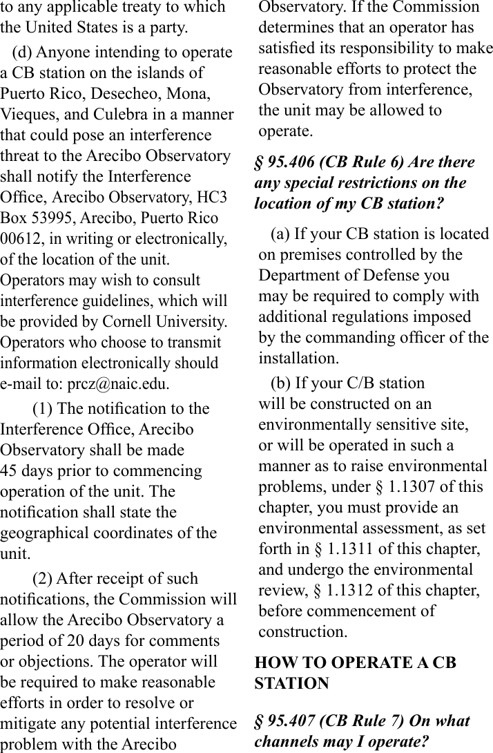 to any applicable treaty to which the United States is a party.(d) Anyone intending to operate a CB station on the islands of Puerto Rico, Desecheo, Mona, Vieques, and Culebra in a manner that could pose an interference threat to the Arecibo Observatory shall notify the Interference Ofce, Arecibo Observatory, HC3 Box 53995, Arecibo, Puerto Rico 00612, in writing or electronically, of the location of the unit. Operators may wish to consult interference guidelines, which will be provided by Cornell University. Operators who choose to transmit information electronically should e-mail to: prcz@naic.edu.(1) The notication to the Interference Ofce, Arecibo Observatory shall be made 45 days prior to commencing operation of the unit. The notication shall state the geographical coordinates of the unit.(2) After receipt of such notications, the Commission will allow the Arecibo Observatory a period of 20 days for comments or objections. The operator will be required to make reasonable efforts in order to resolve or mitigate any potential interference problem with the Arecibo Observatory. If the Commission  determines that an operator has satised its responsibility to make reasonable efforts to protect the Observatory from interference, the unit may be allowed to operate.§ 95.406 (CB Rule 6) Are there any special restrictions on the location of my CB station?(a) If your CB station is located on premises controlled by the Department of Defense you may be required to comply with additional regulations imposed by the commanding ofcer of the installation.(b) If your C/B station will be constructed on an environmentally sensitive site, or will be operated in such a manner as to raise environmental problems, under § 1.1307 of this chapter, you must provide an environmental assessment, as set forth in § 1.1311 of this chapter, and undergo the environmental review, § 1.1312 of this chapter, before commencement of construction.HOW TO OPERATE A CB STATION§ 95.407 (CB Rule 7) On what channels may I operate?