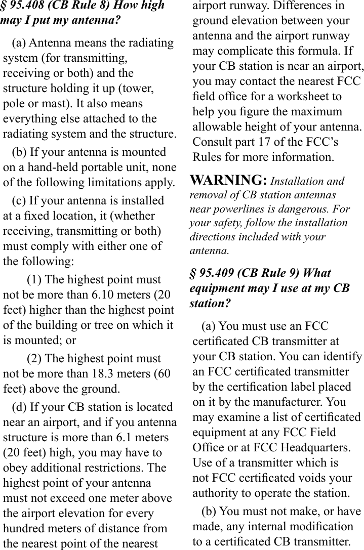 § 95.408 (CB Rule 8) How high may I put my antenna?(a) Antenna means the radiating system (for transmitting, receiving or both) and the structure holding it up (tower, pole or mast). It also means everything else attached to the radiating system and the structure.(b) If your antenna is mounted on a hand-held portable unit, none of the following limitations apply.(c) If your antenna is installed at a xed location, it (whether receiving, transmitting or both) must comply with either one of the following:(1) The highest point must not be more than 6.10 meters (20 feet) higher than the highest point of the building or tree on which it is mounted; or(2) The highest point must not be more than 18.3 meters (60 feet) above the ground.(d) If your CB station is located near an airport, and if you antenna structure is more than 6.1 meters (20 feet) high, you may have to obey additional restrictions. The highest point of your antenna must not exceed one meter above the airport elevation for every hundred meters of distance from the nearest point of the nearest airport runway. Differences in ground elevation between your antenna and the airport runway may complicate this formula. If your CB station is near an airport, you may contact the nearest FCC eld ofce for a worksheet to help you gure the maximum allowable height of your antenna. Consult part 17 of the FCC’s Rules for more information. WARNING: Installation and removal of CB station antennas near powerlines is dangerous. For your safety, follow the installation directions included with your antenna.§ 95.409 (CB Rule 9) What equipment may I use at my CB station?(a) You must use an FCC certicated CB transmitter at your CB station. You can identify an FCC certicated transmitter by the certication label placed on it by the manufacturer. You may examine a list of certicated equipment at any FCC Field Ofce or at FCC Headquarters. Use of a transmitter which is not FCC certicated voids your authority to operate the station.(b) You must not make, or have made, any internal modication to a certicated CB transmitter. 