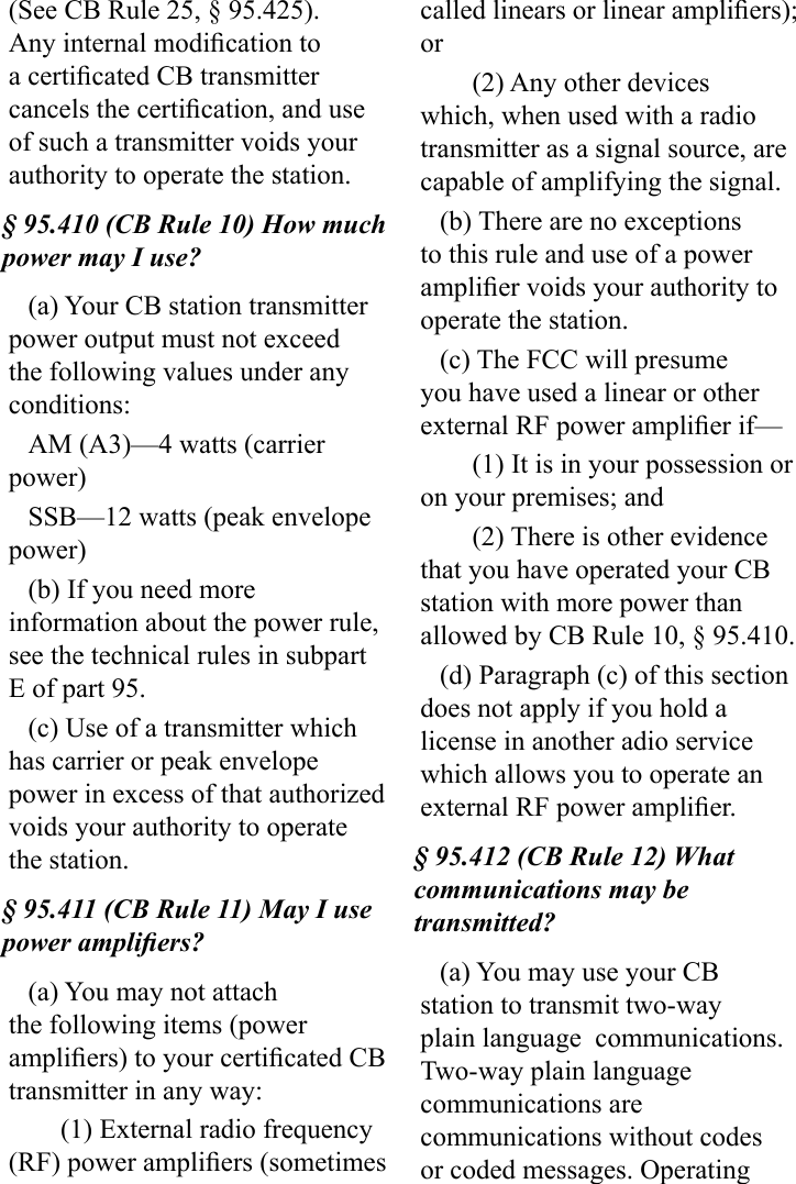 (See CB Rule 25, § 95.425). Any internal modication to a certicated CB transmitter cancels the certication, and use of such a transmitter voids your authority to operate the station.§ 95.410 (CB Rule 10) How much power may I use?(a) Your CB station transmitter power output must not exceed the following values under any conditions: AM (A3)—4 watts (carrier power) SSB—12 watts (peak envelope power)(b) If you need more information about the power rule, see the technical rules in subpart E of part 95.(c) Use of a transmitter which has carrier or peak envelope power in excess of that authorized voids your authority to operate the station.§ 95.411 (CB Rule 11) May I use power ampliers?(a) You may not attach the following items (power ampliers) to your certicated CB transmitter in any way:(1) External radio frequency (RF) power ampliers (sometimes called linears or linear ampliers); or(2) Any other devices which, when used with a radio transmitter as a signal source, are capable of amplifying the signal.(b) There are no exceptions to this rule and use of a power amplier voids your authority to operate the station.(c) The FCC will presume you have used a linear or other external RF power amplier if—(1) It is in your possession or on your premises; and(2) There is other evidence that you have operated your CB station with more power than allowed by CB Rule 10, § 95.410.(d) Paragraph (c) of this section does not apply if you hold a license in another adio service which allows you to operate an external RF power amplier.§ 95.412 (CB Rule 12) What communications may be transmitted?(a) You may use your CB station to transmit two-way plain language  communications. Two-way plain language communications are communications without codes or coded messages. Operating 
