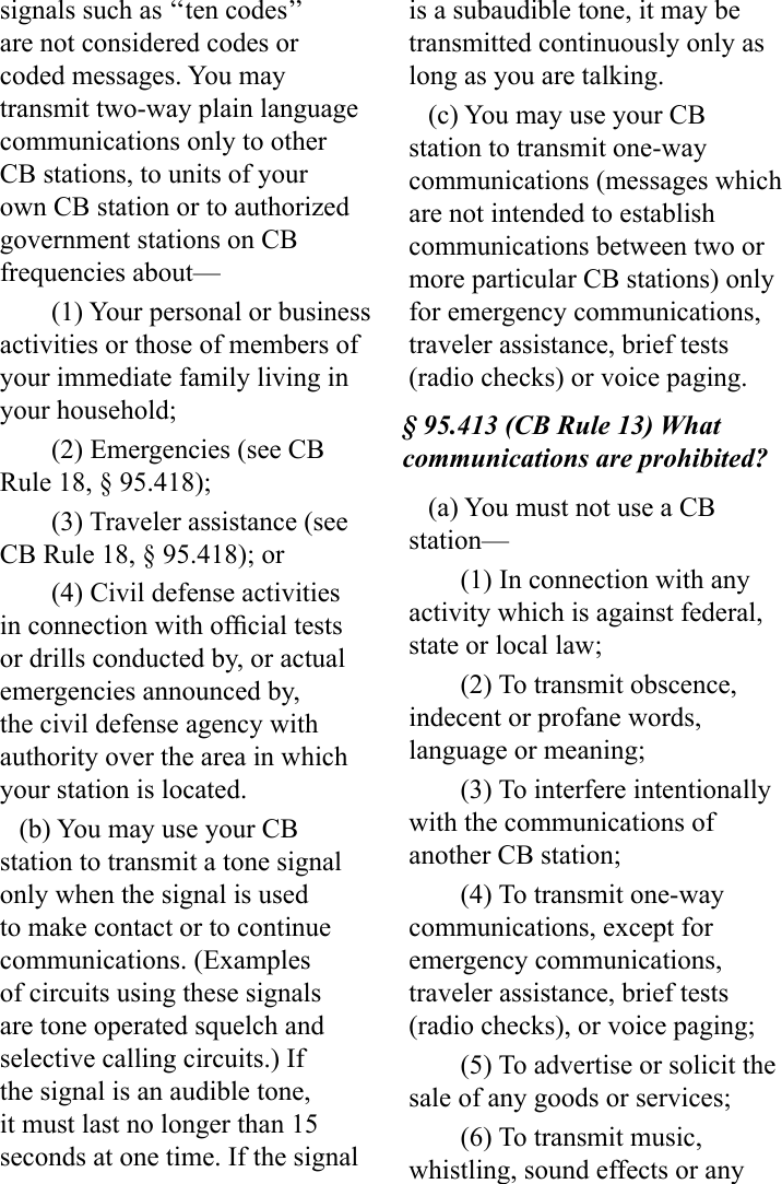 signals such as ‘‘ten codes’’ are not considered codes or coded messages. You may transmit two-way plain language communications only to other CB stations, to units of your own CB station or to authorized government stations on CB frequencies about—(1) Your personal or business activities or those of members of your immediate family living in your household;(2) Emergencies (see CB Rule 18, § 95.418);(3) Traveler assistance (see CB Rule 18, § 95.418); or(4) Civil defense activities in connection with ofcial tests or drills conducted by, or actual emergencies announced by, the civil defense agency with authority over the area in which your station is located.(b) You may use your CB station to transmit a tone signal only when the signal is used to make contact or to continue communications. (Examples of circuits using these signals are tone operated squelch and selective calling circuits.) If the signal is an audible tone, it must last no longer than 15 seconds at one time. If the signal is a subaudible tone, it may be transmitted continuously only as long as you are talking.(c) You may use your CB station to transmit one-way communications (messages which are not intended to establish communications between two or more particular CB stations) only for emergency communications, traveler assistance, brief tests (radio checks) or voice paging.§ 95.413 (CB Rule 13) What communications are prohibited?(a) You must not use a CB station—(1) In connection with any activity which is against federal, state or local law;(2) To transmit obscence, indecent or profane words, language or meaning;(3) To interfere intentionally with the communications of another CB station;(4) To transmit one-way communications, except for emergency communications, traveler assistance, brief tests (radio checks), or voice paging;(5) To advertise or solicit the sale of any goods or services;(6) To transmit music, whistling, sound effects or any 