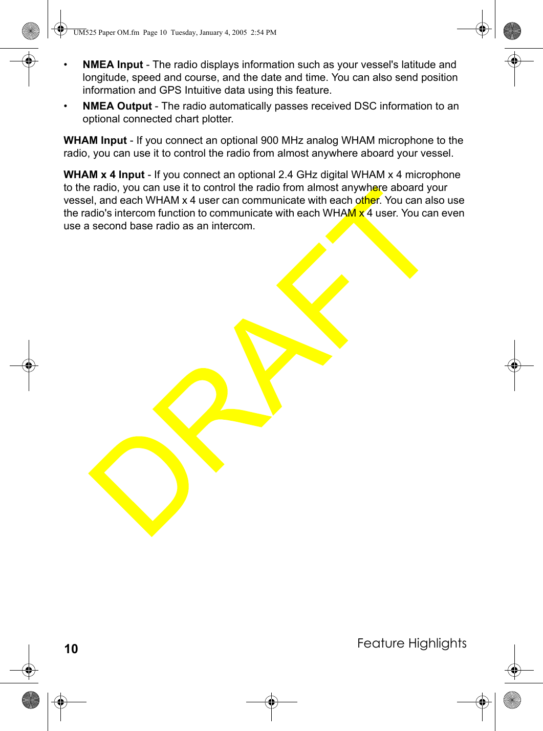 Feature Highlights10•NMEA Input - The radio displays information such as your vessel&apos;s latitude and longitude, speed and course, and the date and time. You can also send position information and GPS Intuitive data using this feature.•NMEA Output - The radio automatically passes received DSC information to an optional connected chart plotter.WHAM Input - If you connect an optional 900 MHz analog WHAM microphone to the radio, you can use it to control the radio from almost anywhere aboard your vessel.WHAM x 4 Input - If you connect an optional 2.4 GHz digital WHAM x 4 microphone to the radio, you can use it to control the radio from almost anywhere aboard your vessel, and each WHAM x 4 user can communicate with each other. You can also use the radio&apos;s intercom function to communicate with each WHAM x 4 user. You can even use a second base radio as an intercom.UM525 Paper OM.fm  Page 10  Tuesday, January 4, 2005  2:54 PM