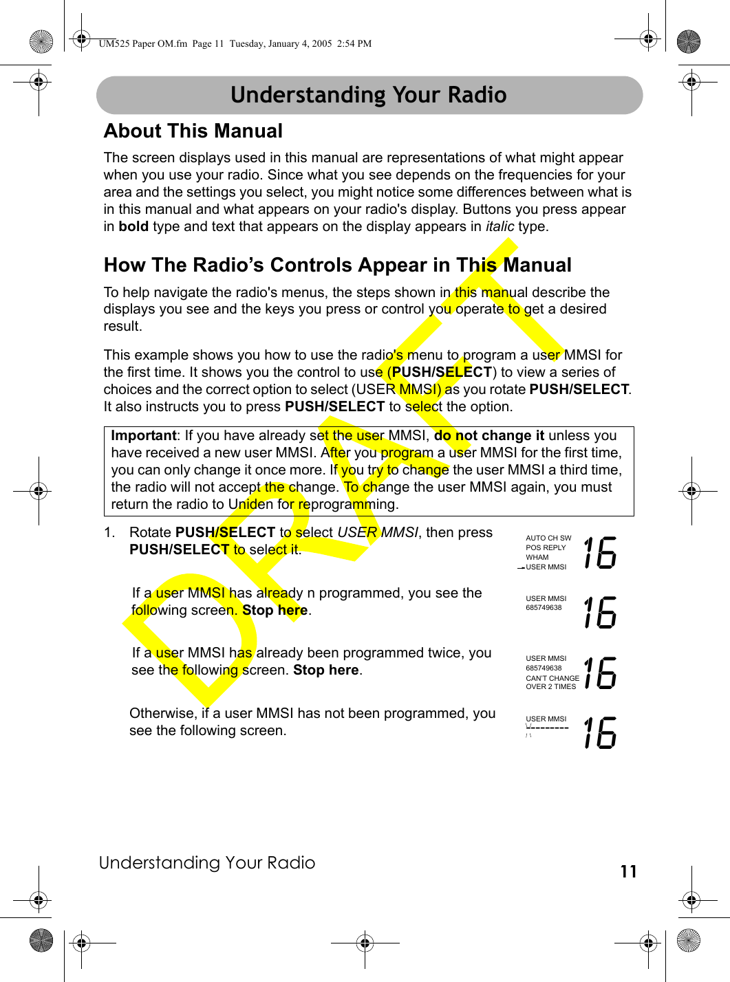 Understanding Your Radio 11Understanding Your RadioAbout This ManualThe screen displays used in this manual are representations of what might appear when you use your radio. Since what you see depends on the frequencies for your area and the settings you select, you might notice some differences between what is in this manual and what appears on your radio&apos;s display. Buttons you press appear in bold type and text that appears on the display appears in italic type.How The Radio’s Controls Appear in This ManualTo help navigate the radio&apos;s menus, the steps shown in this manual describe the displays you see and the keys you press or control you operate to get a desired result.This example shows you how to use the radio&apos;s menu to program a user MMSI for the first time. It shows you the control to use (PUSH/SELECT) to view a series of choices and the correct option to select (USER MMSI) as you rotate PUSH/SELECT. It also instructs you to press PUSH/SELECT to select the option.Important: If you have already set the user MMSI, do not change it unless you have received a new user MMSI. After you program a user MMSI for the first time, you can only change it once more. If you try to change the user MMSI a third time, the radio will not accept the change. To change the user MMSI again, you must return the radio to Uniden for reprogramming.1. Rotate PUSH/SELECT to select USER MMSI, then press PUSH/SELECT to select it.If a user MMSI has already n programmed, you see the following screen. Stop here.If a user MMSI has already been programmed twice, you see the following screen. Stop here.Otherwise, if a user MMSI has not been programmed, you see the following screen.AUTO CH SWPOS REPLYWHAMUSER MMSI 16USER MMSI685749638 16USER MMSI685749638 16CAN’T CHANGEOVER 2 TIMESUSER MMSI--------- 16Understanding Your RadioUM525 Paper OM.fm  Page 11  Tuesday, January 4, 2005  2:54 PM