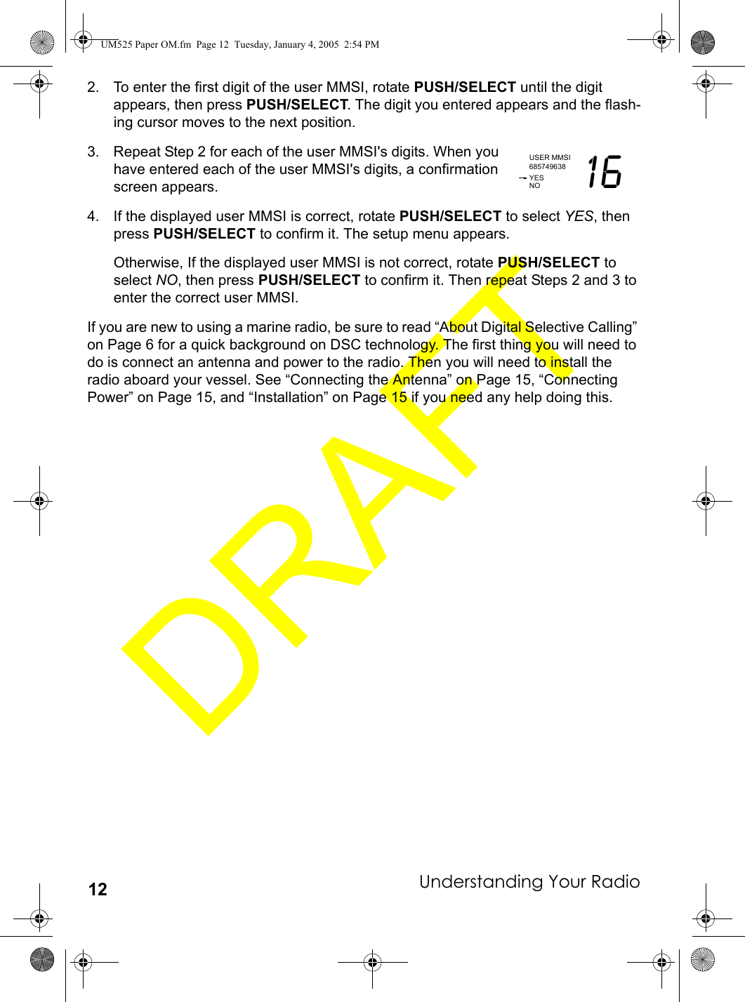 Understanding Your Radio122. To enter the first digit of the user MMSI, rotate PUSH/SELECT until the digit appears, then press PUSH/SELECT. The digit you entered appears and the flash-ing cursor moves to the next position.3. Repeat Step 2 for each of the user MMSI&apos;s digits. When you have entered each of the user MMSI&apos;s digits, a confirmation screen appears.4. If the displayed user MMSI is correct, rotate PUSH/SELECT to select YES, then press PUSH/SELECT to confirm it. The setup menu appears. Otherwise, If the displayed user MMSI is not correct, rotate PUSH/SELECT to select NO, then press PUSH/SELECT to confirm it. Then repeat Steps 2 and 3 to enter the correct user MMSI.If you are new to using a marine radio, be sure to read “About Digital Selective Calling” on Page 6 for a quick background on DSC technology. The first thing you will need to do is connect an antenna and power to the radio. Then you will need to install the radio aboard your vessel. See “Connecting the Antenna” on Page 15, “Connecting Power” on Page 15, and “Installation” on Page 15 if you need any help doing this.USER MMSI685749638 16YESNOUM525 Paper OM.fm  Page 12  Tuesday, January 4, 2005  2:54 PM