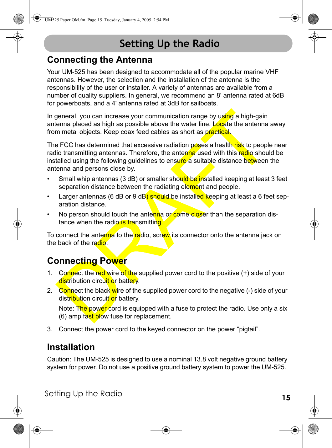 Setting Up the Radio 15Setting Up the RadioConnecting the AntennaYour UM-525 has been designed to accommodate all of the popular marine VHF antennas. However, the selection and the installation of the antenna is the responsibility of the user or installer. A variety of antennas are available from a number of quality suppliers. In general, we recommend an 8&apos; antenna rated at 6dB for powerboats, and a 4&apos; antenna rated at 3dB for sailboats.In general, you can increase your communication range by using a high-gain antenna placed as high as possible above the water line. Locate the antenna away from metal objects. Keep coax feed cables as short as practical.The FCC has determined that excessive radiation poses a health risk to people near radio transmitting antennas. Therefore, the antenna used with this radio should be installed using the following guidelines to ensure a suitable distance between the antenna and persons close by.• Small whip antennas (3 dB) or smaller should be installed keeping at least 3 feet separation distance between the radiating element and people.• Larger antennas (6 dB or 9 dB) should be installed keeping at least a 6 feet sep-aration distance.• No person should touch the antenna or come closer than the separation dis-tance when the radio is transmitting.To connect the antenna to the radio, screw its connector onto the antenna jack on the back of the radio.Connecting Power1. Connect the red wire of the supplied power cord to the positive (+) side of your distribution circuit or battery. 2. Connect the black wire of the supplied power cord to the negative (-) side of your distribution circuit or battery. Note: The power cord is equipped with a fuse to protect the radio. Use only a six (6) amp fast blow fuse for replacement. 3. Connect the power cord to the keyed connector on the power “pigtail”. InstallationCaution: The UM-525 is designed to use a nominal 13.8 volt negative ground battery system for power. Do not use a positive ground battery system to power the UM-525.Setting Up the RadioUM525 Paper OM.fm  Page 15  Tuesday, January 4, 2005  2:54 PM