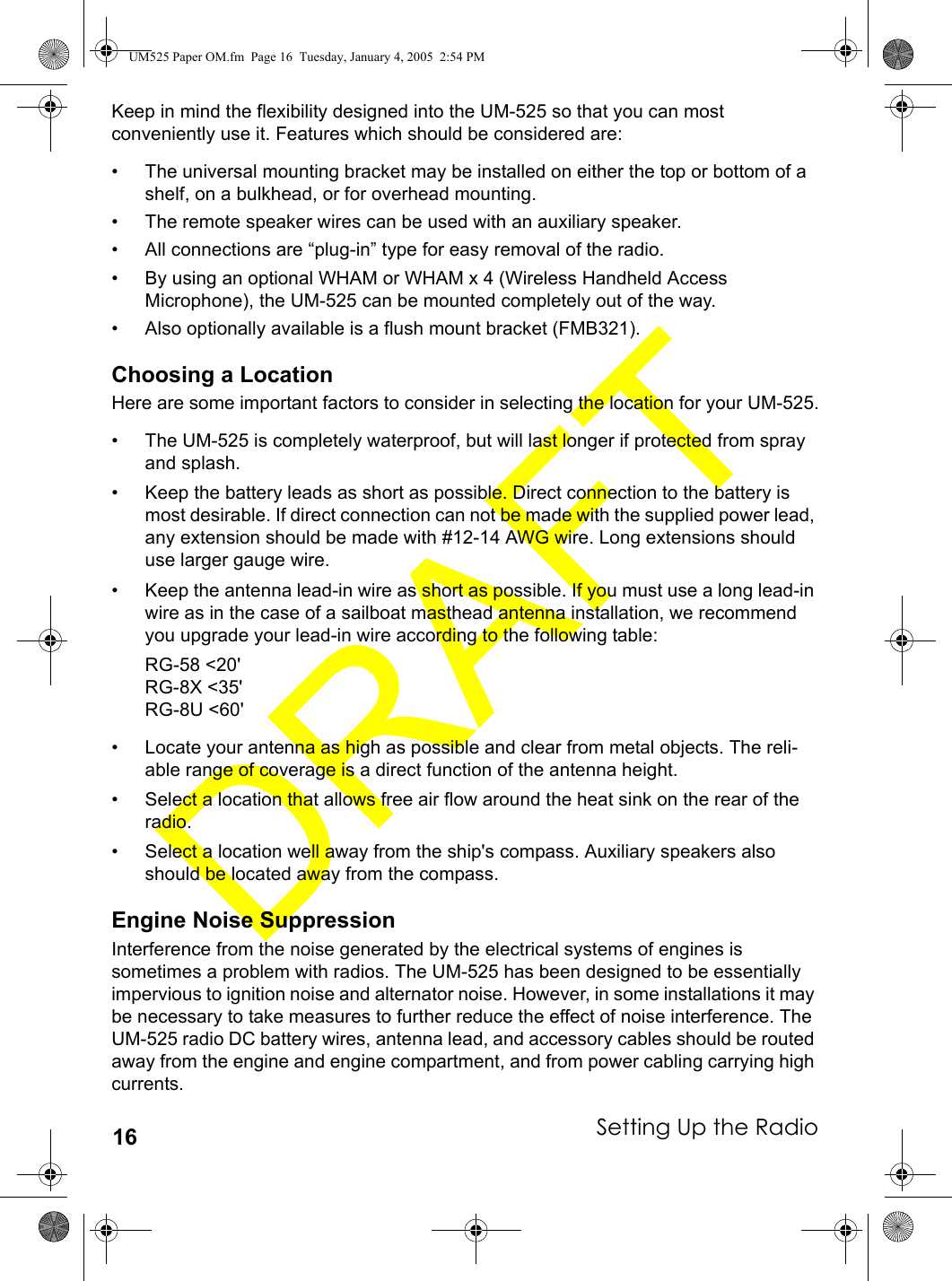 Setting Up the Radio16Keep in mind the flexibility designed into the UM-525 so that you can most conveniently use it. Features which should be considered are:• The universal mounting bracket may be installed on either the top or bottom of a shelf, on a bulkhead, or for overhead mounting.• The remote speaker wires can be used with an auxiliary speaker.• All connections are “plug-in” type for easy removal of the radio.• By using an optional WHAM or WHAM x 4 (Wireless Handheld Access Microphone), the UM-525 can be mounted completely out of the way.• Also optionally available is a flush mount bracket (FMB321).Choosing a LocationHere are some important factors to consider in selecting the location for your UM-525.• The UM-525 is completely waterproof, but will last longer if protected from spray and splash.• Keep the battery leads as short as possible. Direct connection to the battery is most desirable. If direct connection can not be made with the supplied power lead, any extension should be made with #12-14 AWG wire. Long extensions should use larger gauge wire.• Keep the antenna lead-in wire as short as possible. If you must use a long lead-in wire as in the case of a sailboat masthead antenna installation, we recommend you upgrade your lead-in wire according to the following table:RG-58 &lt;20&apos;RG-8X &lt;35&apos;RG-8U &lt;60&apos;• Locate your antenna as high as possible and clear from metal objects. The reli-able range of coverage is a direct function of the antenna height.• Select a location that allows free air flow around the heat sink on the rear of the radio.• Select a location well away from the ship&apos;s compass. Auxiliary speakers also should be located away from the compass.Engine Noise SuppressionInterference from the noise generated by the electrical systems of engines is sometimes a problem with radios. The UM-525 has been designed to be essentially impervious to ignition noise and alternator noise. However, in some installations it may be necessary to take measures to further reduce the effect of noise interference. The UM-525 radio DC battery wires, antenna lead, and accessory cables should be routed away from the engine and engine compartment, and from power cabling carrying high currents.UM525 Paper OM.fm  Page 16  Tuesday, January 4, 2005  2:54 PM