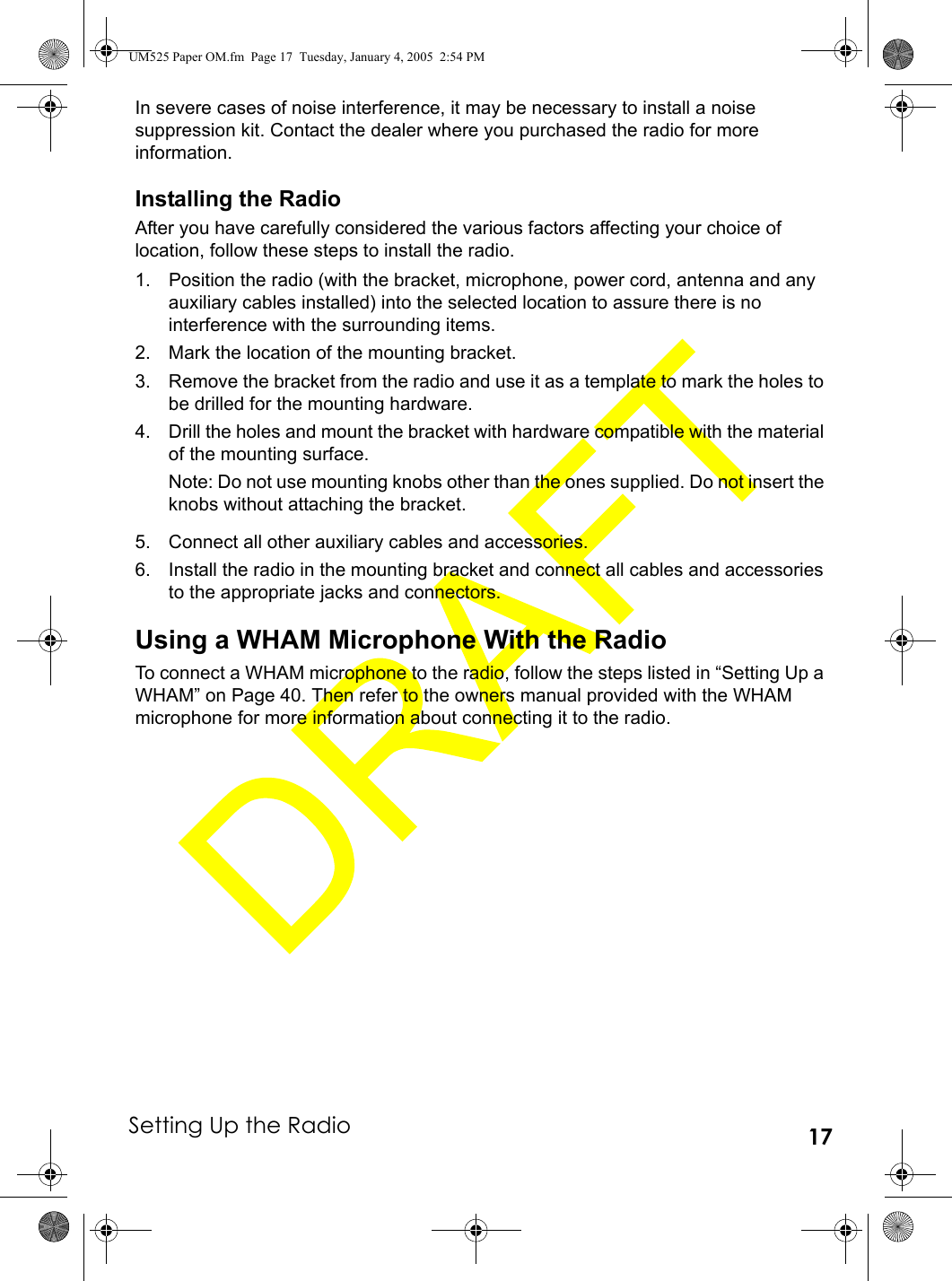 Setting Up the Radio 17In severe cases of noise interference, it may be necessary to install a noise suppression kit. Contact the dealer where you purchased the radio for more information.Installing the RadioAfter you have carefully considered the various factors affecting your choice of location, follow these steps to install the radio.1. Position the radio (with the bracket, microphone, power cord, antenna and any auxiliary cables installed) into the selected location to assure there is no interference with the surrounding items. 2. Mark the location of the mounting bracket. 3. Remove the bracket from the radio and use it as a template to mark the holes to be drilled for the mounting hardware. 4. Drill the holes and mount the bracket with hardware compatible with the material of the mounting surface.Note: Do not use mounting knobs other than the ones supplied. Do not insert the knobs without attaching the bracket.5. Connect all other auxiliary cables and accessories. 6. Install the radio in the mounting bracket and connect all cables and accessories to the appropriate jacks and connectors.Using a WHAM Microphone With the RadioTo connect a WHAM microphone to the radio, follow the steps listed in “Setting Up a WHAM” on Page 40. Then refer to the owners manual provided with the WHAM microphone for more information about connecting it to the radio.UM525 Paper OM.fm  Page 17  Tuesday, January 4, 2005  2:54 PM