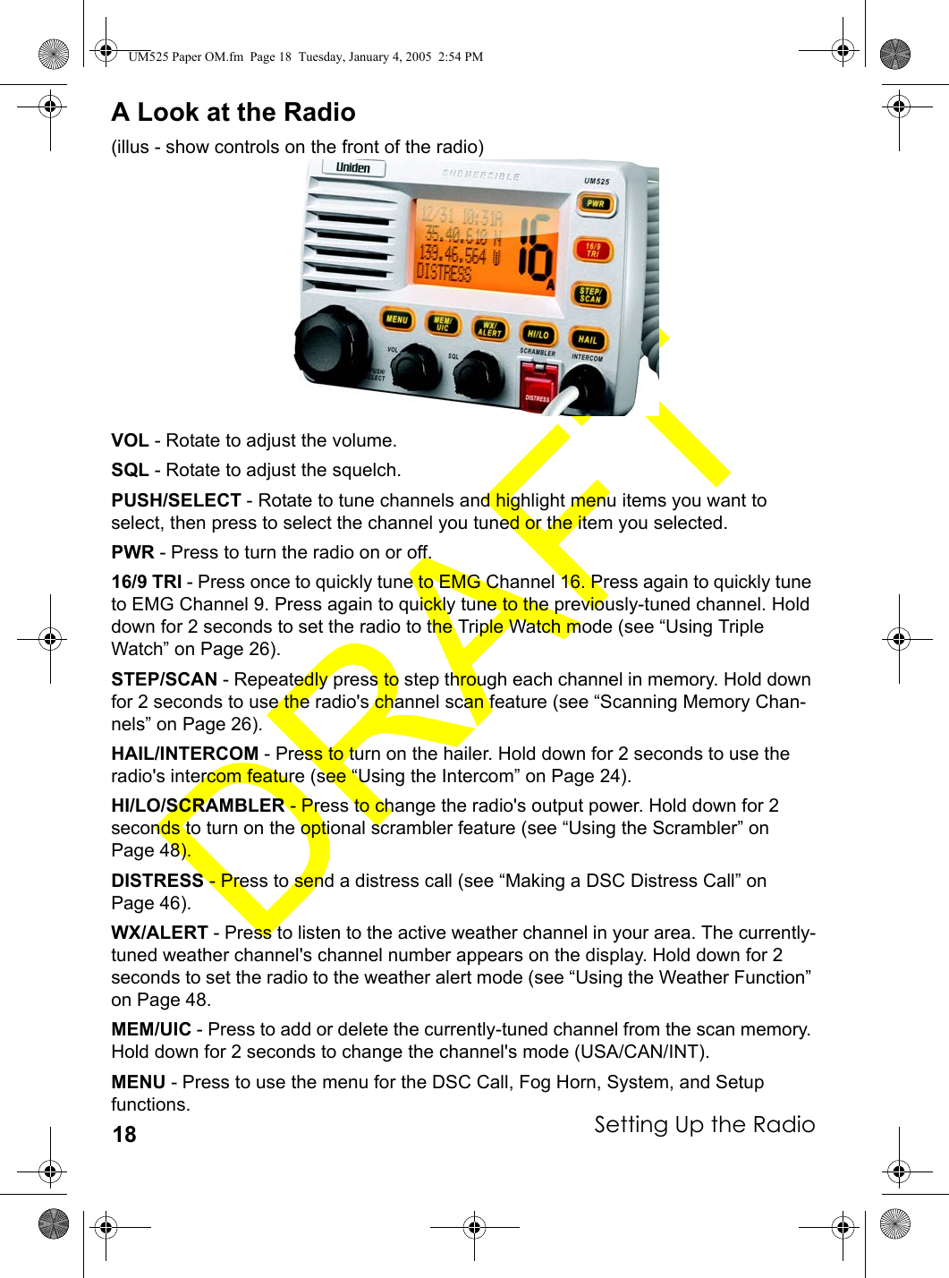 Setting Up the Radio18A Look at the Radio(illus - show controls on the front of the radio)VOL - Rotate to adjust the volume.SQL - Rotate to adjust the squelch.PUSH/SELECT - Rotate to tune channels and highlight menu items you want to select, then press to select the channel you tuned or the item you selected.PWR - Press to turn the radio on or off.16/9 TRI - Press once to quickly tune to EMG Channel 16. Press again to quickly tune to EMG Channel 9. Press again to quickly tune to the previously-tuned channel. Hold down for 2 seconds to set the radio to the Triple Watch mode (see “Using Triple Watch” on Page 26).STEP/SCAN - Repeatedly press to step through each channel in memory. Hold down for 2 seconds to use the radio&apos;s channel scan feature (see “Scanning Memory Chan-nels” on Page 26).HAIL/INTERCOM - Press to turn on the hailer. Hold down for 2 seconds to use the radio&apos;s intercom feature (see “Using the Intercom” on Page 24).HI/LO/SCRAMBLER - Press to change the radio&apos;s output power. Hold down for 2 seconds to turn on the optional scrambler feature (see “Using the Scrambler” on Page 48).DISTRESS - Press to send a distress call (see “Making a DSC Distress Call” on Page 46). WX/ALERT - Press to listen to the active weather channel in your area. The currently-tuned weather channel&apos;s channel number appears on the display. Hold down for 2 seconds to set the radio to the weather alert mode (see “Using the Weather Function” on Page 48.MEM/UIC - Press to add or delete the currently-tuned channel from the scan memory. Hold down for 2 seconds to change the channel&apos;s mode (USA/CAN/INT).MENU - Press to use the menu for the DSC Call, Fog Horn, System, and Setup functions.UM525 Paper OM.fm  Page 18  Tuesday, January 4, 2005  2:54 PM