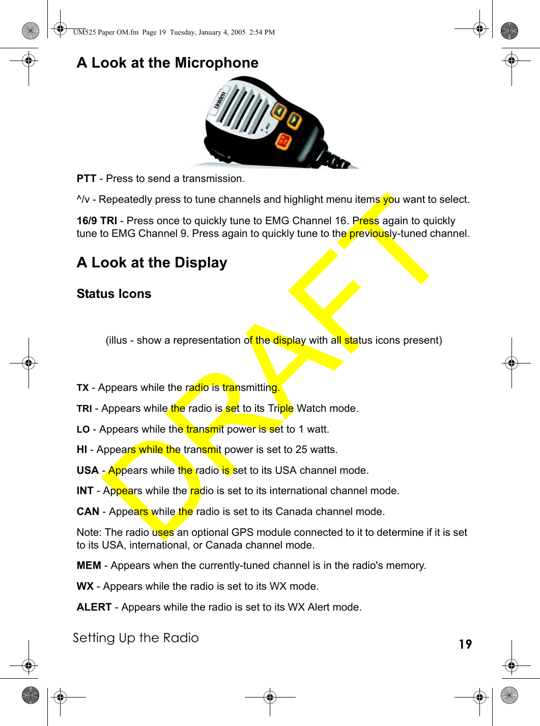 Setting Up the Radio 19A Look at the MicrophonePTT - Press to send a transmission.^/v - Repeatedly press to tune channels and highlight menu items you want to select.16/9 TRI - Press once to quickly tune to EMG Channel 16. Press again to quickly tune to EMG Channel 9. Press again to quickly tune to the previously-tuned channel.A Look at the DisplayStatus IconsTX - Appears while the radio is transmitting.TRI - Appears while the radio is set to its Triple Watch mode.LO - Appears while the transmit power is set to 1 watt.HI - Appears while the transmit power is set to 25 watts.USA - Appears while the radio is set to its USA channel mode.INT - Appears while the radio is set to its international channel mode.CAN - Appears while the radio is set to its Canada channel mode.Note: The radio uses an optional GPS module connected to it to determine if it is set to its USA, international, or Canada channel mode.MEM - Appears when the currently-tuned channel is in the radio&apos;s memory.WX - Appears while the radio is set to its WX mode.ALERT - Appears while the radio is set to its WX Alert mode.(illus - show a representation of the display with all status icons present)UM525 Paper OM.fm  Page 19  Tuesday, January 4, 2005  2:54 PM