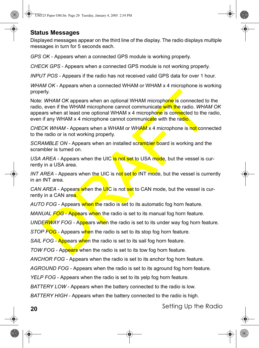Setting Up the Radio20Status MessagesDisplayed messages appear on the third line of the display. The radio displays multiple messages in turn for 5 seconds each.GPS OK - Appears when a connected GPS module is working properly.CHECK GPS - Appears when a connected GPS module is not working properly.INPUT POS - Appears if the radio has not received valid GPS data for over 1 hour.WHAM OK - Appears when a connected WHAM or WHAM x 4 microphone is working properly.Note: WHAM OK appears when an optional WHAM microphone is connected to the radio, even if the WHAM microphone cannot communicate with the radio. WHAM OK appears when at least one optional WHAM x 4 microphone is connected to the radio, even if any WHAM x 4 microphone cannot communicate with the radio. CHECK WHAM - Appears when a WHAM or WHAM x 4 microphone is not connected to the radio or is not working properly.SCRAMBLE ON - Appears when an installed scrambler board is working and the scrambler is turned on.USA AREA - Appears when the UIC is not set to USA mode, but the vessel is cur-rently in a USA area.INT AREA - Appears when the UIC is not set to INT mode, but the vessel is currently in an INT area.CAN AREA - Appears when the UIC is not set to CAN mode, but the vessel is cur-rently in a CAN area.AUTO FOG - Appears when the radio is set to its automatic fog horn feature.MANUAL FOG - Appears when the radio is set to its manual fog horn feature.UNDERWAY FOG - Appears when the radio is set to its under way fog horn feature.STOP FOG - Appears when the radio is set to its stop fog horn feature.SAIL FOG - Appears when the radio is set to its sail fog horn feature.TOW FOG - Appears when the radio is set to its tow fog horn feature.ANCHOR FOG - Appears when the radio is set to its anchor fog horn feature.AGROUND FOG - Appears when the radio is set to its aground fog horn feature.YELP FOG - Appears when the radio is set to its yelp fog horn feature.BATTERY LOW - Appears when the battery connected to the radio is low.BATTERY HIGH - Appears when the battery connected to the radio is high.UM525 Paper OM.fm  Page 20  Tuesday, January 4, 2005  2:54 PM