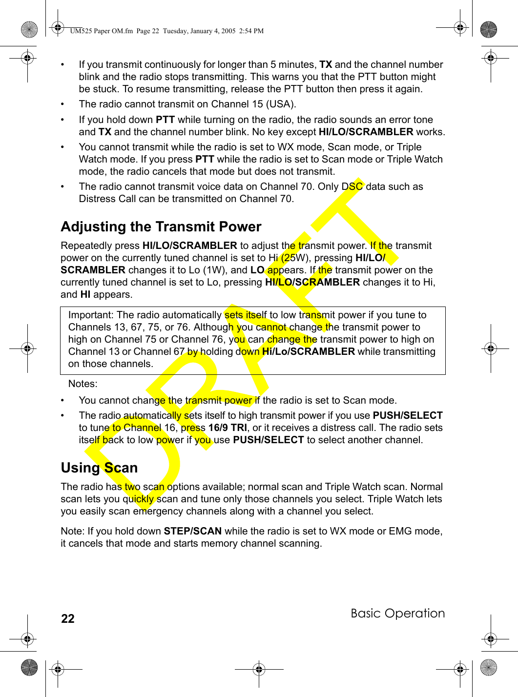 Basic Operation22• If you transmit continuously for longer than 5 minutes, TX and the channel number blink and the radio stops transmitting. This warns you that the PTT button might be stuck. To resume transmitting, release the PTT button then press it again.• The radio cannot transmit on Channel 15 (USA).• If you hold down PTT while turning on the radio, the radio sounds an error tone and TX and the channel number blink. No key except HI/LO/SCRAMBLER works.• You cannot transmit while the radio is set to WX mode, Scan mode, or Triple Watch mode. If you press PTT while the radio is set to Scan mode or Triple Watch mode, the radio cancels that mode but does not transmit.• The radio cannot transmit voice data on Channel 70. Only DSC data such as Distress Call can be transmitted on Channel 70.Adjusting the Transmit PowerRepeatedly press HI/LO/SCRAMBLER to adjust the transmit power. If the transmit power on the currently tuned channel is set to Hi (25W), pressing HI/LO/SCRAMBLER changes it to Lo (1W), and LO appears. If the transmit power on the currently tuned channel is set to Lo, pressing HI/LO/SCRAMBLER changes it to Hi, and HI appears.Important: The radio automatically sets itself to low transmit power if you tune to Channels 13, 67, 75, or 76. Although you cannot change the transmit power to high on Channel 75 or Channel 76, you can change the transmit power to high on Channel 13 or Channel 67 by holding down Hi/Lo/SCRAMBLER while transmitting on those channels.Notes:• You cannot change the transmit power if the radio is set to Scan mode.• The radio automatically sets itself to high transmit power if you use PUSH/SELECT to tune to Channel 16, press 16/9 TRI, or it receives a distress call. The radio sets itself back to low power if you use PUSH/SELECT to select another channel.Using ScanThe radio has two scan options available; normal scan and Triple Watch scan. Normal scan lets you quickly scan and tune only those channels you select. Triple Watch lets you easily scan emergency channels along with a channel you select.Note: If you hold down STEP/SCAN while the radio is set to WX mode or EMG mode, it cancels that mode and starts memory channel scanning.UM525 Paper OM.fm  Page 22  Tuesday, January 4, 2005  2:54 PM