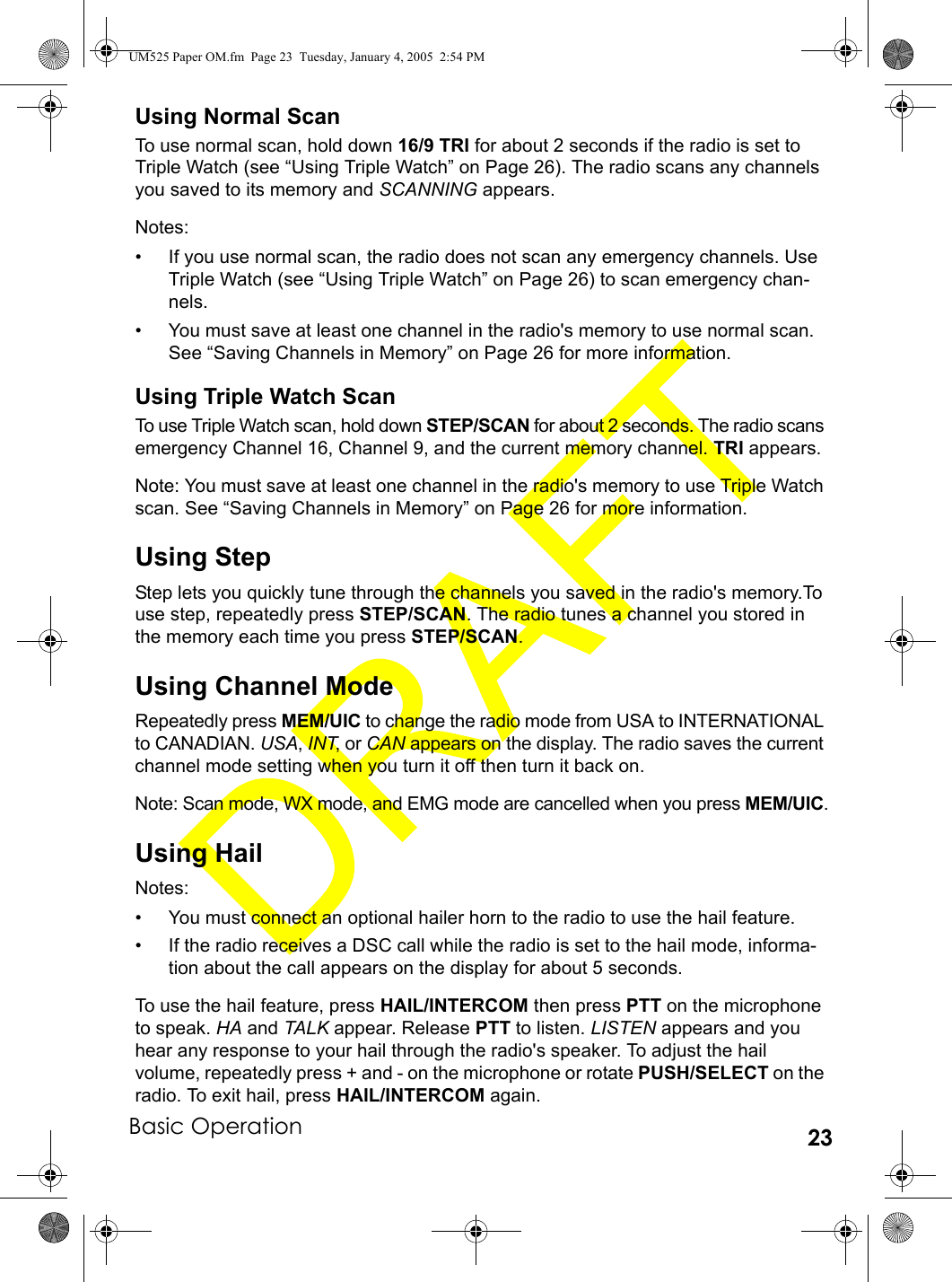 Basic Operation 23Using Normal ScanTo use normal scan, hold down 16/9 TRI for about 2 seconds if the radio is set to Triple Watch (see “Using Triple Watch” on Page 26). The radio scans any channels you saved to its memory and SCANNING appears.Notes:• If you use normal scan, the radio does not scan any emergency channels. Use Triple Watch (see “Using Triple Watch” on Page 26) to scan emergency chan-nels.• You must save at least one channel in the radio&apos;s memory to use normal scan. See “Saving Channels in Memory” on Page 26 for more information.Using Triple Watch ScanTo use Triple Watch scan, hold down STEP/SCAN for about 2 seconds. The radio scans emergency Channel 16, Channel 9, and the current memory channel. TRI appears.Note: You must save at least one channel in the radio&apos;s memory to use Triple Watch scan. See “Saving Channels in Memory” on Page 26 for more information.Using StepStep lets you quickly tune through the channels you saved in the radio&apos;s memory.To use step, repeatedly press STEP/SCAN. The radio tunes a channel you stored in the memory each time you press STEP/SCAN.Using Channel ModeRepeatedly press MEM/UIC to change the radio mode from USA to INTERNATIONAL to CANADIAN. USA, INT, or CAN appears on the display. The radio saves the current channel mode setting when you turn it off then turn it back on.Note: Scan mode, WX mode, and EMG mode are cancelled when you press MEM/UIC.Using HailNotes: • You must connect an optional hailer horn to the radio to use the hail feature.• If the radio receives a DSC call while the radio is set to the hail mode, informa-tion about the call appears on the display for about 5 seconds.To use the hail feature, press HAIL/INTERCOM then press PTT on the microphone to speak. HA and TALK appear. Release PTT to listen. LISTEN appears and you hear any response to your hail through the radio&apos;s speaker. To adjust the hail volume, repeatedly press + and - on the microphone or rotate PUSH/SELECT on the radio. To exit hail, press HAIL/INTERCOM again.UM525 Paper OM.fm  Page 23  Tuesday, January 4, 2005  2:54 PM