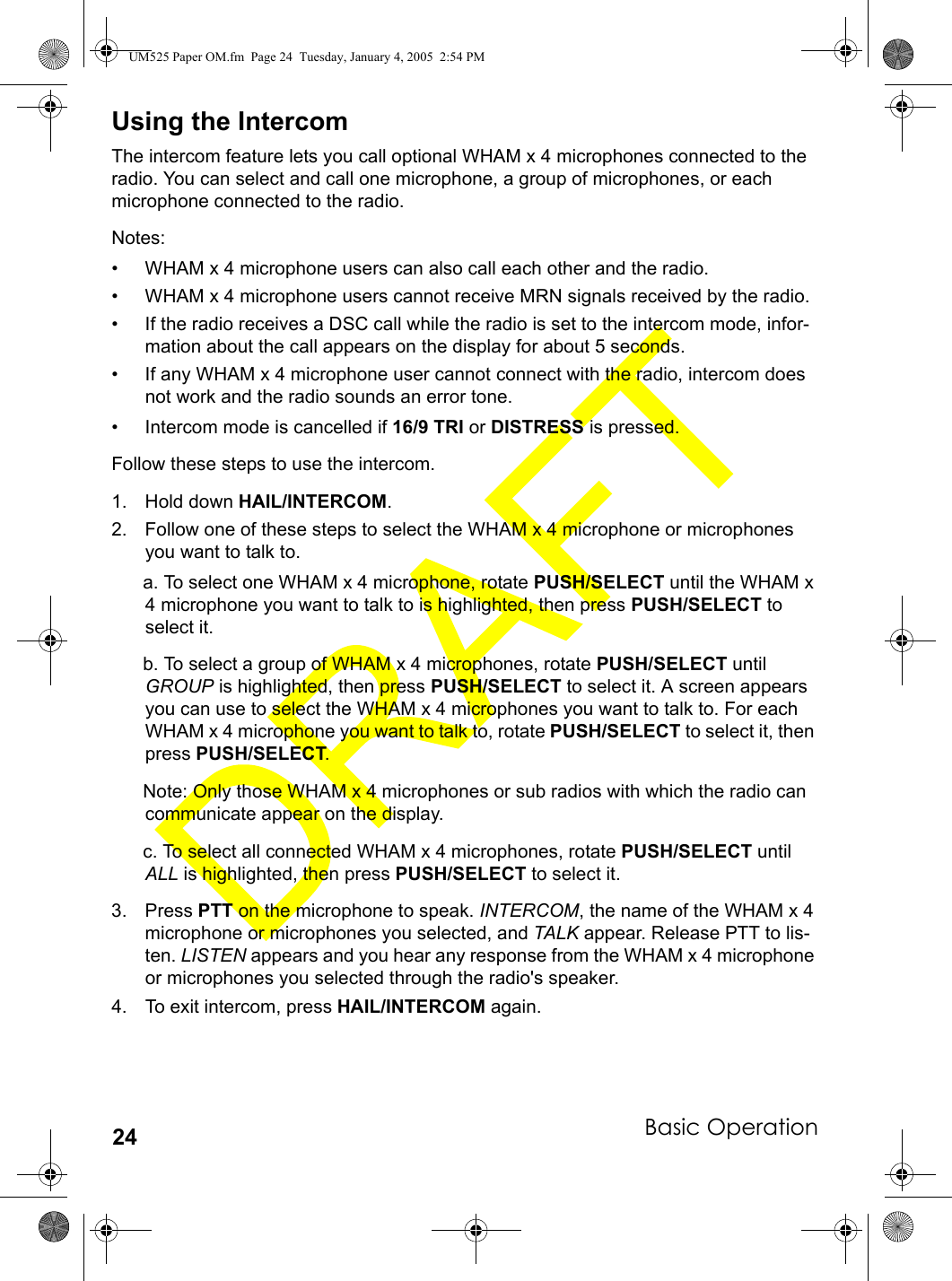 Basic Operation24Using the IntercomThe intercom feature lets you call optional WHAM x 4 microphones connected to the radio. You can select and call one microphone, a group of microphones, or each microphone connected to the radio.Notes: • WHAM x 4 microphone users can also call each other and the radio.• WHAM x 4 microphone users cannot receive MRN signals received by the radio.• If the radio receives a DSC call while the radio is set to the intercom mode, infor-mation about the call appears on the display for about 5 seconds.• If any WHAM x 4 microphone user cannot connect with the radio, intercom does not work and the radio sounds an error tone.• Intercom mode is cancelled if 16/9 TRI or DISTRESS is pressed.Follow these steps to use the intercom.1. Hold down HAIL/INTERCOM.2. Follow one of these steps to select the WHAM x 4 microphone or microphones you want to talk to.a. To select one WHAM x 4 microphone, rotate PUSH/SELECT until the WHAM x 4 microphone you want to talk to is highlighted, then press PUSH/SELECT to select it. b. To select a group of WHAM x 4 microphones, rotate PUSH/SELECT until GROUP is highlighted, then press PUSH/SELECT to select it. A screen appears you can use to select the WHAM x 4 microphones you want to talk to. For each WHAM x 4 microphone you want to talk to, rotate PUSH/SELECT to select it, then press PUSH/SELECT.Note: Only those WHAM x 4 microphones or sub radios with which the radio can communicate appear on the display.c. To select all connected WHAM x 4 microphones, rotate PUSH/SELECT until ALL is highlighted, then press PUSH/SELECT to select it. 3. Press PTT on the microphone to speak. INTERCOM, the name of the WHAM x 4 microphone or microphones you selected, and TALK appear. Release PTT to lis-ten. LISTEN appears and you hear any response from the WHAM x 4 microphone or microphones you selected through the radio&apos;s speaker. 4. To exit intercom, press HAIL/INTERCOM again.UM525 Paper OM.fm  Page 24  Tuesday, January 4, 2005  2:54 PM