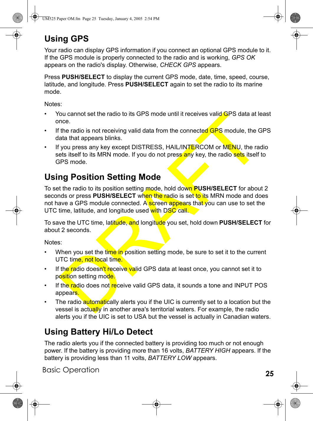 Basic Operation 25Using GPSYour radio can display GPS information if you connect an optional GPS module to it. If the GPS module is properly connected to the radio and is working, GPS OK appears on the radio&apos;s display. Otherwise, CHECK GPS appears.Press PUSH/SELECT to display the current GPS mode, date, time, speed, course, latitude, and longitude. Press PUSH/SELECT again to set the radio to its marine mode.Notes:• You cannot set the radio to its GPS mode until it receives valid GPS data at least once.• If the radio is not receiving valid data from the connected GPS module, the GPS data that appears blinks.• If you press any key except DISTRESS, HAIL/INTERCOM or MENU, the radio sets itself to its MRN mode. If you do not press any key, the radio sets itself to GPS mode.Using Position Setting ModeTo set the radio to its position setting mode, hold down PUSH/SELECT for about 2 seconds or press PUSH/SELECT when the radio is set to its MRN mode and does not have a GPS module connected. A screen appears that you can use to set the UTC time, latitude, and longitude used with DSC call. To save the UTC time, latitude, and longitude you set, hold down PUSH/SELECT for about 2 seconds.Notes:• When you set the time in position setting mode, be sure to set it to the current UTC time, not local time.• If the radio doesn&apos;t receive valid GPS data at least once, you cannot set it to position setting mode.• If the radio does not receive valid GPS data, it sounds a tone and INPUT POS appears.• The radio automatically alerts you if the UIC is currently set to a location but the vessel is actually in another area&apos;s territorial waters. For example, the radio alerts you if the UIC is set to USA but the vessel is actually in Canadian waters.Using Battery Hi/Lo DetectThe radio alerts you if the connected battery is providing too much or not enough power. If the battery is providing more than 16 volts, BATTERY HIGH appears. If the battery is providing less than 11 volts, BATTERY LOW appears.UM525 Paper OM.fm  Page 25  Tuesday, January 4, 2005  2:54 PM