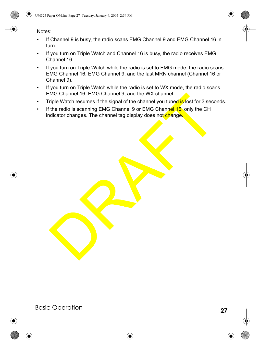 Basic Operation 27Notes:• If Channel 9 is busy, the radio scans EMG Channel 9 and EMG Channel 16 in turn.• If you turn on Triple Watch and Channel 16 is busy, the radio receives EMG Channel 16.• If you turn on Triple Watch while the radio is set to EMG mode, the radio scans EMG Channel 16, EMG Channel 9, and the last MRN channel (Channel 16 or Channel 9).• If you turn on Triple Watch while the radio is set to WX mode, the radio scans EMG Channel 16, EMG Channel 9, and the WX channel.• Triple Watch resumes if the signal of the channel you tuned is lost for 3 seconds.• If the radio is scanning EMG Channel 9 or EMG Channel 16, only the CH indicator changes. The channel tag display does not change.UM525 Paper OM.fm  Page 27  Tuesday, January 4, 2005  2:54 PM